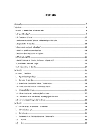 SUMÁRIO
Introdução............................................................................................................................................... 7
Capítulo 1 ................................................................................................................................................ 9
DEVOPS – UM MOVIMENTO CULTURAL............................................................................................. 9
1. O que é DevOps?............................................................................................................................. 9
2. O Paradigma original..................................................................................................................... 10
3. Comparativo do DevOps com a metodologia tradicional ............................................................. 10
4. Capacidades do DevOps................................................................................................................ 12
5. Quem está adotando o DevOps? .................................................................................................. 13
5. Maiores beneficiados no DevOps.................................................................................................. 14
7. Responsabilidades chave do DevOps............................................................................................ 15
8. Modelo C.A.L.M.S.......................................................................................................................... 16
9. Relatório anual de DevOps da Puppet Labs de 2015 .................................................................... 16
10. Gartner e o Nexo das Forças....................................................................................................... 17
11. A matemática do DevOps............................................................................................................ 19
CAPÍTULO 2 ........................................................................................................................................... 21
ENTREGA CONTÍNUA......................................................................................................................... 21
1. Pipeline de Implantação............................................................................................................ 21
2. Controle de Versão.................................................................................................................... 22
2.1. Sistemas de Controle de Versão Centralizados.......................................................................... 23
2.2. Sistemas Distribuídos de Controle de Versão ............................................................................ 24
3. Integração Contínua.................................................................................................................. 25
3.1. Pré-requisitos para a Integração Contínua ................................................................................ 27
3.2. Características de um servidor de Integração Contínua ............................................................ 27
3.3. Ferramentas de Integração Contínua ........................................................................................ 28
CAPÍTULO 3 ........................................................................................................................................... 29
AS FERRAMENTAS DE TRABALHO DO DEVOPS ................................................................................. 29
1. Infraestrutura ágil...................................................................................................................... 29
2. Containers ................................................................................................................................. 31
3. Ferramentas de Gerenciamento de Configuração.................................................................... 31
3.1. Puppet................................................................................................................................... 32
3.2. Chef ....................................................................................................................................... 33
 