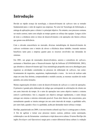 Introdução
Devido ao rápido avanço da tecnologia, o desenvolvimento de software tem se tornado
fundamental para o valor de negócio nas empresas. No setor de Tecnologia de Informação, a
entrega de aplicações para o cliente é o principal objetivo. No entanto, esse processo costuma
ser muito custoso, tanto com relação ao tempo quanto ao esforço das equipes. Longos ciclos
de teste e a distância entre os times de desenvolvimento e de operações são fatores críticos
que geram essa deficiência.
Com a elevada concorrência no mercado, diversas metodologias de desenvolvimento de
software evoluíram com o intuito de elevar a eficiência desse trabalho, trazendo maiores
benefícios tanto para a empresa quanto para os recursos envolvidos nas demandas de
sistemas.
Em 2001, um grupo de renomados desenvolvedores, autores e consultores de software,
assinaram o Manifesto para o Desenvolvimento Ágil de Software (CUNNINGHAM, 2001),
que abordava o desenvolvimento ágil. Essa metodologia propunha uma nova abordagem para
organizar as atividades constituídas no processo de elaboração de software, tais como:
levantamento de requisitos, arquitetura, implementação e testes. Ao invés de realizar cada
etapa em uma fase distinta, compreendendo o modelo cascata, as mesmas sucedem de modo
paralelo, em curtas iterações.
Muitas organizações dividem o setor de desenvolvimento de software e o setor de operações.
O primeiro é guiado pela elaboração de código que corresponde às solicitações do cliente em
um curto intervalo de tempo. Já o setor de operações tem como objetivo manter o sistema
estável e performático. Isto é, enquanto um objetiva entregar rapidamente, o outro deseja
entregar um sistema o máximo otimizado possível. Esses dois fatores são concorrentes, pois
normalmente quando se intuita entregar em um curto intervalo de tempo, a qualidade sofre,
por outro lado, quando o foco é a qualidade, acaba por demandar maior esforço e tempo.
DevOps, popularizado em 2009, é um movimento cultural cujo foco é a entrega para o cliente.
A fim de agilizar e tornar esse processo menos custoso, práticas como automação,
colaboração e uso de ferramentas constituem o tripé dessa nova cultura. O termo DevOps (do
inglês Developers and Operations) surgiu pois o maior diferencial dessa cultura é a redução
 