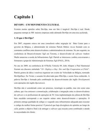 9
Capítulo 1
DEVOPS – UM MOVIMENTO CULTURAL
Existem muitas opiniões sobre DevOps, mas um fato é inegável: DevOps é real. Desde
pequenas startups às 500 maiores empresas estão adotando DevOps em uma taxa acelerada.
1. O que é DevOps?
Em 2007, enquanto estava em uma consultoria sobre migração de Data Center para o
governo da Bélgica, o administrador de sistemas Patrick Debois viu-se frustado com os
constantes conflitos entre desenvolvedores e administradores de sistemas. No ano seguinte, na
conferência de Desenvolvimento Ágil em Toronto, o desenvolvedor de software Andrew
Shafer anunciou a sessão de Infraestrutura Ágil. Patrick se interessou e ambos conversaram e
formaram o grupo de Administração de Sistemas Ágil (PAUL, 2014).
No ano de 2009, na conferência de O’Reilly Velocity 09, John Allspaw e Paul Hammond
fizeram seu discurso entitulado “10+ Deploys a Day: Dev and Ops Cooperation at Flickr”.
Patrick gostou da ideia e resolveu organizar um evento de Velocidade na Bélgica, nomeado
DevOpsDays. No Twiter, o assunto foi abreviado para #DevOps, e assim ficou conhecido. A
palavra DevOps é formada pela combinação de desenvolvimento (do inglês Development)
com operações (do inglês Operations).
DevOps não é considerado como um processo, tecnologia ou padrão, mas sim como uma
cultura, que visa estressar a comunicação, colaboração e integração entre os desenvolvedores
de software e os profissionais de operações de TI. Uma implementação da cultura de DevOps
bem sucedida corresponde a um respeito mútuo entre desenvolvimento e operações. O
primeiro entrega qualidade de código e o segundo uma infraestrutura adequada para executar
o código da melhor forma possível. É possível que haja divergência de opiniões ao longo do
ciclo, porém o objetivo final é de entregar o software que executa como combinado e atende
às necessidades do cliente.
 