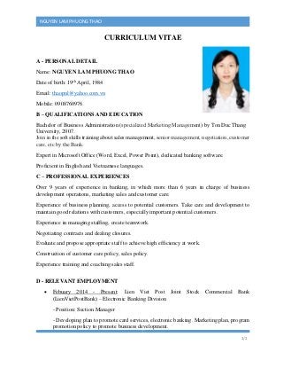 1/2
NGUYEN LAM PHUONG THAO
CURRICULUM VITAE
A - PERSONAL DETAIL
Name: NGUYEN LAM PHUONG THAO
Date of birth: 19th
April, 1984
Email: thaopnl@yahoo.com.vn
Mobile: 0908760976
B – QUALIFICATIONS AND EDUCATION
Bachelor of Business Administration (specialized Marketing Management) by Ton Duc Thang
University, 2007.
Join in the soft skills training about sales management, senior management, negotiation, customer
care, etc by the Bank.
Expert in Microsoft Office (Word, Excel, Power Point), dedicated banking software.
Proficient in English and Vietnamese languages.
C – PROFESSIONAL EXPERIENCES
Over 9 years of experience in banking, in which more than 6 years in charge of business
development operations, marketing sales and customer care.
Experience of business planning, access to potential customers. Take care and development to
maintain good relations with customers, especially important potential customers.
Experience in managing staffing, create teamwork.
Negotiating contracts and dealing closures.
Evaluate and propose appropriate staff to achieve high efficiency at work.
Construction of customer care policy, sales policy.
Experience training and coaching sales staff.
D - RELEVANT EMPLOYMENT
 Febuary 2014 - Present: Lien Viet Post Joint Stock Commercial Bank
(LienVietPostBank) – Electronic Banking Division
- Position: Section Manager
- Developing plan to promote card services, electronic banking. Marketing plan, program
promotion policy to promote business development.
 