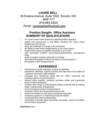 LAURIE BELL
55 Erskine Avenue, Suite 1502, Toronto, ON
M4P 1Y7
(416.893.3352)
Email: lauriesasha@hotmail.com
Position Sought: Office Assistant
SUMMARY OF QUALIFICATIONS
• 15+ years proven track record as receptionist/office assistant
• skilled and experienced in MS Office, Windows XP, Word, Excel,
Outlook and the internet
• enjoy the challenge of change in the workplace
• the ability to work either independently or as a team player
• assignments always completed accurately and on time
• well developed problem solving/organizational/time management
skills
• ability to explain complex information to clients
• work well with people in difficult as well as normal situations
• like people; a real "people person"
EXPERIENCE
• maintained computer database of client tax liabilities
• maintained calendars, tracked priorities and kept track of due dates for
7 partners and senior staff members
• managed and maintained paper files for 1000+ corporate and
individual clients of accounting firm
• ordered office supplies, prepared purchase orders and supervised
repair of office equipment
• handled wide range of administrative duties including taking meeting
notes, making travel arrangements
and processing business correspondence
• screened visitors and answered business calls
• trained co-workers on new word processing equipment
• answered questions on technical procedural matters
• maintained strict client confidentiality
• transcribed corporate legal documents, proposals, memos and letters
from dictation equipment
Experience cont….
 