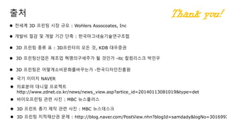 출처
 3D 프린팅은 어떻게소비문화를바꾸는가 -한국디자인진흥원
 3D 프린팅산업은 제조업 혁명의구세주가 될 것인가 -itc 컬럼리스크 박민우
 3D 프린팅 종류 표 : 3D프린터의 모든 것, KDB 대우증권
 국기 이미지 NAVER
 의료분야 대니얼 프로젝트
http://www.zdnet.co.kr/news/news_view.asp?artice_id=20140113081019&type=det
 3D 프린트 총기 제작 관련 사진 : MBC 뉴스데스크
 3D 프린팅 지적재산권 문제 : http://blog.naver.com/PostView.nhn?blogId=samdady&logNo=3016997
 바이오프린팅 관련 사진 : MBC 뉴스플러스
 전세계 3D 프린팅 시장 규모 : Wohlers Assocoates, Inc
 개발비 절감 및 개발 기간 단축 : 한국마그네슘기술연구조합
Thank you!
 