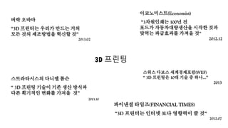 이코노미스트(Economist)
“3차원인쇄는 100년 전
포드가 자동차대량생산을 시작한 것과
맞먹는 파급효과를 가져올 것”
2012.12
버락 오바마
“3D 프린터는 우리가 만드는 거의
모든 것의 제조방법을 혁신할 것”
2013.02
파이낸셜 타임즈(FINANCIAL TIMES)
“3D 프린터는 인터넷 보다 영향력이 클 것“
2012.07
스트라타시스의 다니엘 톰슨
“ 3D 프린팅 기술이 기존 생산 방식과
다른 획기적인 변화를 가져올 것”
2013.10
스위스 다보스 세계경제포럼(WEF)
“ 3D 프린팅은 10대 기술 중 하나…”
2013
3D 프린팅
 