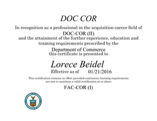 Issued Date]
In recognition as a professional in the acquisition career field of
and the attainment of the further experience, education and
training requirements prescribed by the
this certificate is presented to
Effective as of
This certification remains in effect provided continuous learning requirements
are met to maintain a valid certification at or above
DOC COR
DOC-COR (II)
Department of Commerce
Lorece Beidel
01/21/2016
FAC-COR (I)
 