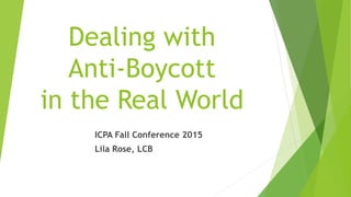 Dealing with
Anti-Boycott
in the Real World
ICPA Fall Conference 2015
Lila Rose, LCB
 