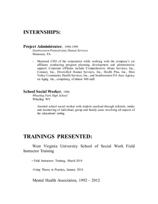 INTERNSHIPS:
Project Administrator, 1998-1999
Southwestern Pennsylvania Human Services
Monessen, PA
- Mentored CEO of the corporation while working with the company’s six
affiliates conducting program planning, development and administrative
support. Corporate affiliates include Comprehensive Abuse Services, Inc.,
Connect, Inc., Diversified Human Services, Inc., Health Plus, Inc., Mon
Valley Community Health Services, Inc., and Southwestern PA Area Agency
on Aging, Inc., comprising of almost 600 staff.
School Social Worker, 1986
Wheeling Park High School
Wheeling WV
Assisted school social worker with student caseload through referrals, intake
and monitoring of individual, group and family cases involving all aspects of
the educational setting.
TRAININGS PRESENTED:
West Virginia University School of Social Work Field
Instructor Training
- Field Instructors Training, March 2014
-Using Theory in Practice, January 2014
Mental Health Association, 1992 – 2012
 