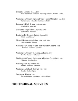 Citizen’s Library, October 2000
Basic Preventative Techniques Necessary to Defuse Potential Conflict
Washington County Personal Care Home Operators May 2000
The Importance of Resident Activities in PCBH
Bentworth High School, September 1999
Mental Illness Awareness
California High School, September 1999
Mental Illness Awareness
Bentleyville Brownie Troop, October 1998
What is mental illness?
Mental Health Association, 1994, 1995, 1999
Psycho-education Training
Washington County Health and Welfare Council, 1992
Homeless Awareness Education
Washington County Housing Authority, 1991
Homeless Assistance Education
Washington County Homeless Advisory Committee, 1991
Committee Responsibilities
Washington City Police, 1991
Homeless Assistance Education
Washington School District, 1991, 1992
Homeless Student Rights
Try-Again Homes, 1990
Educational/Social Recreational Therapy Project
PROFESSIONAL SERVICES:
 