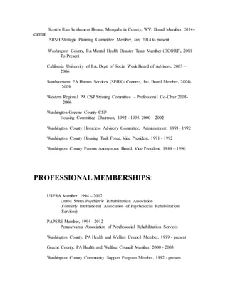 Scott’s Run Settlement House, Mongahelia County, WV. Board Member, 2014-
current
SRSH Strategic Planning Committee Member, Jan. 2014 to present
Washington County, PA Mental Health Disaster Team Member (DCORT), 2001
To Present
California University of PA, Dept. of Social Work Board of Advisors, 2003 –
2006
Southwestern PA Human Services (SPHS)- Connect, Inc. Board Member, 2004-
2009
Western Regional PA CSP Steering Committee – Professional Co-Chair 2005-
2006
Washington-Greene County CSP
Housing Committee Chairman, 1992 - 1995, 2000 – 2002
Washington County Homeless Advisory Committee, Administrator, 1991- 1992
Washington County Housing Task Force, Vice President, 1991 - 1992
Washington County Parents Anonymous Board, Vice President, 1989 – 1990
PROFESSIONALMEMBERSHIPS:
USPRA Member, 1994 – 2012
United States Psychiatric Rehabilitation Association
(Formerly International Association of Psychosocial Rehabilitation
Services)
PAPSRS Member, 1994 - 2012
Pennsylvania Association of Psychosocial Rehabilitation Services
Washington County, PA Health and Welfare Council Member, 1999 - present
Greene County, PA Health and Welfare Council Member, 2000 - 2003
Washington County Community Support Program Member, 1992 - present
 