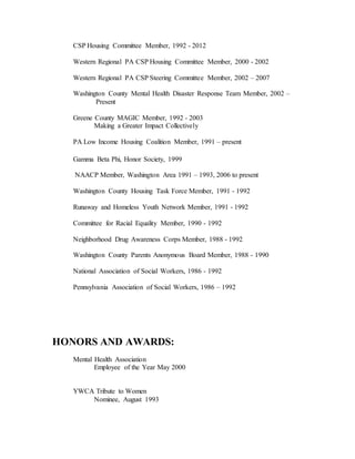 CSP Housing Committee Member, 1992 - 2012
Western Regional PA CSP Housing Committee Member, 2000 - 2002
Western Regional PA CSP Steering Committee Member, 2002 – 2007
Washington County Mental Health Disaster Response Team Member, 2002 –
Present
Greene County MAGIC Member, 1992 - 2003
Making a Greater Impact Collectively
PA Low Income Housing Coalition Member, 1991 – present
Gamma Beta Phi, Honor Society, 1999
NAACP Member, Washington Area 1991 – 1993, 2006 to present
Washington County Housing Task Force Member, 1991 - 1992
Runaway and Homeless Youth Network Member, 1991 - 1992
Committee for Racial Equality Member, 1990 - 1992
Neighborhood Drug Awareness Corps Member, 1988 - 1992
Washington County Parents Anonymous Board Member, 1988 - 1990
National Association of Social Workers, 1986 - 1992
Pennsylvania Association of Social Workers, 1986 – 1992
HONORS AND AWARDS:
Mental Health Association
Employee of the Year May 2000
YWCA Tribute to Women
Nominee, August 1993
 
