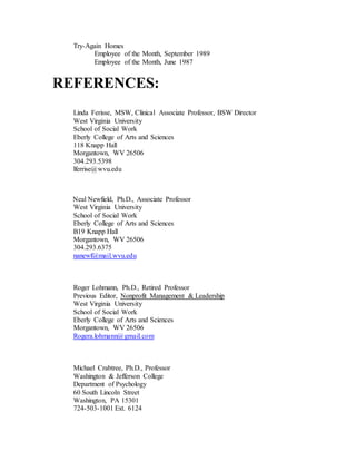 Try-Again Homes
Employee of the Month, September 1989
Employee of the Month, June 1987
REFERENCES:
Linda Ferisse, MSW, Clinical Associate Professor, BSW Director
West Virginia University
School of Social Work
Eberly College of Arts and Sciences
118 Knapp Hall
Morgantown, WV 26506
304.293.5398
lferrise@wvu.edu
Neal Newfield, Ph.D., Associate Professor
West Virginia University
School of Social Work
Eberly College of Arts and Sciences
B19 Knapp Hall
Morgantown, WV 26506
304.293.6375
nanewf@mail.wvu.edu
Roger Lohmann, Ph.D., Retired Professor
Previous Editor, Nonprofit Management & Leadership
West Virginia University
School of Social Work
Eberly College of Arts and Sciences
Morgantown, WV 26506
Rogera.lohmann@gmail.com
Michael Crabtree, Ph.D., Professor
Washington & Jefferson College
Department of Psychology
60 South Lincoln Street
Washington, PA 15301
724-503-1001 Ext. 6124
 