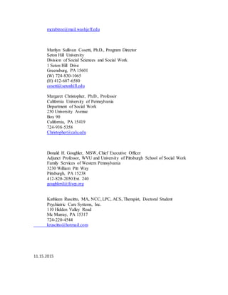 mcrabtree@mail.washjeff.edu
Marilyn Sullivan Cosetti, Ph.D., Program Director
Seton Hill University
Division of Social Sciences and Social Work
1 Seton Hill Drive
Greensburg, PA 15601
(W) 724-830-1065
(H) 412-687-6580
cosetti@setonhill.edu
Margaret Christopher, Ph.D., Professor
California University of Pennsylvania
Department of Social Work
250 University Avenue
Box 90
California, PA 15419
724-938-5358
Christopher@calu.edu
Donald H. Goughler, MSW, Chief Executive Officer
Adjunct Professor, WVU and University of Pittsburgh School of Social Work
Family Services of Western Pennsylvania
3230 William Pitt Way
Pittsburgh, PA 15238
412-820-2050 Ext. 240
goughlerd@fswp.org
Kathleen Ruscitto, MA, NCC, LPC, ACS, Therapist, Doctoral Student
Psychiatric Care Systems, Inc.
110 Hidden Valley Road
Mc Murray, PA 15317
724-220-4544
kruscitto@hotmail.com
11.15.2015
 