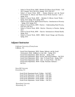 - School of Social Work, BSW- Methods III (Macro Social Work) – Fall
2013, Summer 2014, Fall 2014, Summer 2015, Fall 2015
- School of Social Work, BSW – Human Behavior and the Social
Environment II, (Mezzo and Macro Social Work) Sections 1 and 2 –
Spring 2014
- School of Social Work, BSW – Methods II (Mezzo Social Work) –
Spring 2014, Spring 2015, Spring 2016
- School of Social Work, BSW/General Elective –Introduction to Diversity
– Spring 2014, Spring 2015
- School of Social Work, BSW- Elective - Understanding Rural Poverty,
Fall 2014, Fall 2015
- School of Social Work, BSW- Elective- Diversity in Practice, Spring
2015
- School of Social Work, BSW – Elective- Introduction to Mental Health,
Spring 2016
- School of Social Work, MSW- HBSE, Social Change and Diversity,
Spring 2016
Adjunct Instructor
California University of Pennsylvania
California, PA
-Social Work Department, BSW- Human Behavior and the Social
Environment (Early Adulthood to Late Life) – Spring 2010
-Social Work Department, BSW- Diversity – Spring 2010
-Social Work Department, BSW- Poverty and Social Problems– Fall 2010
-Social Work Department, BSW – Intro. To Social Work – Spring 2010
-Social Work Department, BSW – Intro. To Social Work – Fall 2011
-Social Work Department, MSW- Faculty Practicum Instructor –
Fall 2011
Seton Hill University
Greensburg, PA
-Social Work Department-Social Welfare – Fall 2007
-Social Work Department- Social Welfare – Fall 2008
-Social Work Department- Social Welfare – Fall 2009
-Social Work Department- Social Welfare – Fall 2010
-Social Work Department- Social Welfare - Fall 2011
Waynesburg University
Waynesburg, PA
 