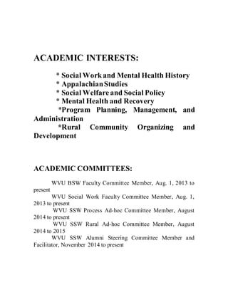 ACADEMIC INTERESTS:
* Social Workand Mental Health History
* AppalachianStudies
* Social Welfareand Social Policy
* Mental Health and Recovery
*Program Planning, Management, and
Administration
*Rural Community Organizing and
Development
ACADEMIC COMMITTEES:
WVU BSW Faculty Committee Member, Aug. 1, 2013 to
present
WVU Social Work Faculty Committee Member, Aug. 1,
2013 to present
WVU SSW Process Ad-hoc Committee Member, August
2014 to present
WVU SSW Rural Ad-hoc Committee Member, August
2014 to 2015
WVU SSW Alumni Steering Committee Member and
Facilitator, November 2014 to present
 