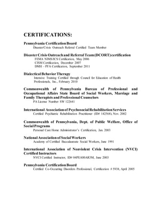 CERTIFICATIONS:
Pennsylvania CertificationBoard
Disaster/Crisis Outreach Referral Certified Team Member
DisasterCrisis Outreachand ReferralTeam(DCORT)certification
FEMA NIMS/ICS Certification, May 2006
CISM Certification, December 2007
DMH – PFA Certification, September 2011
DialecticalBehaviorTherapy
Intensive Training Certified through Council for Education of Health
Professionals, Inc., February 2010
Commonwealth of Pennsylvania Bureau of Professional and
Occupational Affairs State Board of Social Workers, Marriage and
Family Therapists and ProfessionalCounselors
PA License Number SW 122641
International Associationof PsychosocialRehabilitationServices
Certified Psychiatric Rehabilitation Practitioner (ID# 142568), Nov. 2002
Commonwealth of Pennsylvania, Dept. of Public Welfare, Office of
SocialPrograms
Personal Care Home Administrator’s Certification, Jan. 2003
NationalAssociationof SocialWorkers
Academy of Certified Baccalaureate Social Workers, June 1991
International Association of Nonviolent Crisis Intervention (NVCI)
Certified Instructors
NVCI Certified Instructor, ID# 04PEA00AR3M, June 2003
Pennsylvania CertificationBoard
Certified Co-Occurring Disorders Professional, Certification # 5938, April 2005
 