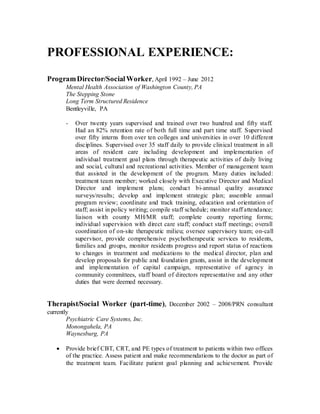 PROFESSIONAL EXPERIENCE:
ProgramDirector/SocialWorker, April 1992 – June 2012
Mental Health Association of Washington County, PA
The Stepping Stone
Long Term Structured Residence
Bentleyville, PA
- Over twenty years supervised and trained over two hundred and fifty staff.
Had an 82% retention rate of both full time and part time staff. Supervised
over fifty interns from over ten colleges and universities in over 10 different
disciplines. Supervised over 35 staff daily to provide clinical treatment in all
areas of resident care including development and implementation of
individual treatment goal plans through therapeutic activities of daily living
and social, cultural and recreational activities. Member of management team
that assisted in the development of the program. Many duties included:
treatment team member; worked closely with Executive Director and Medical
Director and implement plans; conduct bi-annual quality assurance
surveys/results; develop and implement strategic plan; assemble annual
program review; coordinate and track training, education and orientation of
staff; assist in policy writing; compile staff schedule; monitor staff attendance;
liaison with county MH/MR staff; complete county reporting forms;
individual supervision with direct care staff; conduct staff meetings; overall
coordination of on-site therapeutic milieu; oversee supervisory team; on-call
supervisor, provide comprehensive psychotherapeutic services to residents,
families and groups, monitor residents progress and report status of reactions
to changes in treatment and medications to the medical director, plan and
develop proposals for public and foundation grants, assist in the development
and implementation of capital campaign, representative of agency in
community committees, staff board of directors representative and any other
duties that were deemed necessary.
Therapist/Social Worker (part-time), December 2002 – 2008/PRN consultant
currently
Psychiatric Care Systems, Inc.
Monongahela, PA
Waynesburg, PA
 Provide brief CBT, CRT, and PE types of treatment to patients within two offices
of the practice. Assess patient and make recommendations to the doctor as part of
the treatment team. Facilitate patient goal planning and achievement. Provide
 