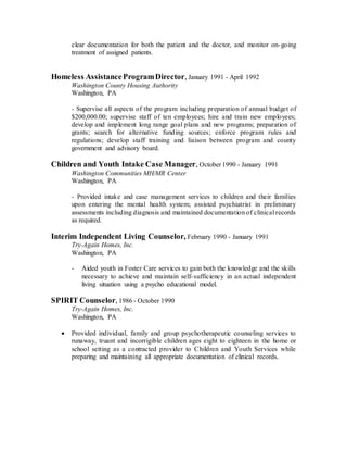 clear documentation for both the patient and the doctor, and monitor on-going
treatment of assigned patients.
Homeless AssistanceProgramDirector, January 1991 - April 1992
Washington County Housing Authority
Washington, PA
- Supervise all aspects of the program including preparation of annual budget of
$200,000.00; supervise staff of ten employees; hire and train new employees;
develop and implement long range goal plans and new programs; preparation of
grants; search for alternative funding sources; enforce program rules and
regulations; develop staff training and liaison between program and county
government and advisory board.
Children and Youth Intake Case Manager, October 1990 - January 1991
Washington Communities MH/MR Center
Washington, PA
- Provided intake and case management services to children and their families
upon entering the mental health system; assisted psychiatrist in preliminary
assessments including diagnosis and maintained documentation of clinical records
as required.
Interim Independent Living Counselor, February 1990 - January 1991
Try-Again Homes, Inc.
Washington, PA
- Aided youth in Foster Care services to gain both the knowledge and the skills
necessary to achieve and maintain self-sufficiency in an actual independent
living situation using a psycho educational model.
SPIRIT Counselor, 1986 - October 1990
Try-Again Homes, Inc.
Washington, PA
 Provided individual, family and group psychotherapeutic counseling services to
runaway, truant and incorrigible children ages eight to eighteen in the home or
school setting as a contracted provider to Children and Youth Services while
preparing and maintaining all appropriate documentation of clinical records.
 