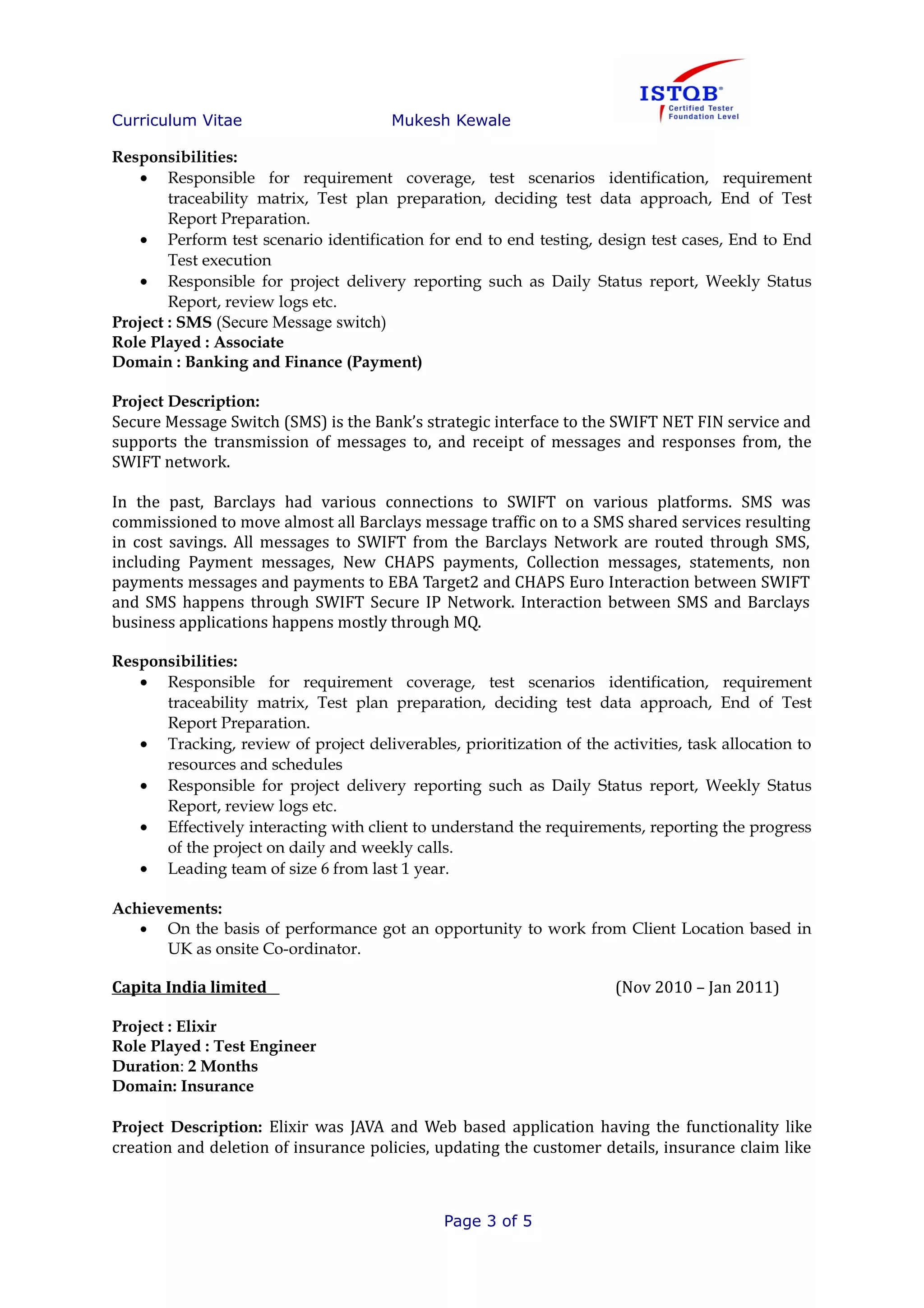 Curriculum Vitae Mukesh Kewale
Responsibilities:
• Responsible for requirement coverage, test scenarios identification, requirement
traceability matrix, Test plan preparation, deciding test data approach, End of Test
Report Preparation.
• Perform test scenario identification for end to end testing, design test cases, End to End
Test execution
• Responsible for project delivery reporting such as Daily Status report, Weekly Status
Report, review logs etc.
Project : SMS (Secure Message switch)
Role Played : Associate
Domain : Banking and Finance (Payment)
Project Description:
Secure Message Switch (SMS) is the Bank’s strategic interface to the SWIFT NET FIN service and
supports the transmission of messages to, and receipt of messages and responses from, the
SWIFT network.
In the past, Barclays had various connections to SWIFT on various platforms. SMS was
commissioned to move almost all Barclays message traffic on to a SMS shared services resulting
in cost savings. All messages to SWIFT from the Barclays Network are routed through SMS,
including Payment messages, New CHAPS payments, Collection messages, statements, non
payments messages and payments to EBA Target2 and CHAPS Euro Interaction between SWIFT
and SMS happens through SWIFT Secure IP Network. Interaction between SMS and Barclays
business applications happens mostly through MQ.
Responsibilities:
• Responsible for requirement coverage, test scenarios identification, requirement
traceability matrix, Test plan preparation, deciding test data approach, End of Test
Report Preparation.
• Tracking, review of project deliverables, prioritization of the activities, task allocation to
resources and schedules
• Responsible for project delivery reporting such as Daily Status report, Weekly Status
Report, review logs etc.
• Effectively interacting with client to understand the requirements, reporting the progress
of the project on daily and weekly calls.
• Leading team of size 6 from last 1 year.
Achievements:
• On the basis of performance got an opportunity to work from Client Location based in
UK as onsite Co-ordinator.
Capita India limited (Nov 2010 – Jan 2011)
Project : Elixir
Role Played : Test Engineer
Duration: 2 Months
Domain: Insurance
Project Description: Elixir was JAVA and Web based application having the functionality like
creation and deletion of insurance policies, updating the customer details, insurance claim like
Page 3 of 5
 