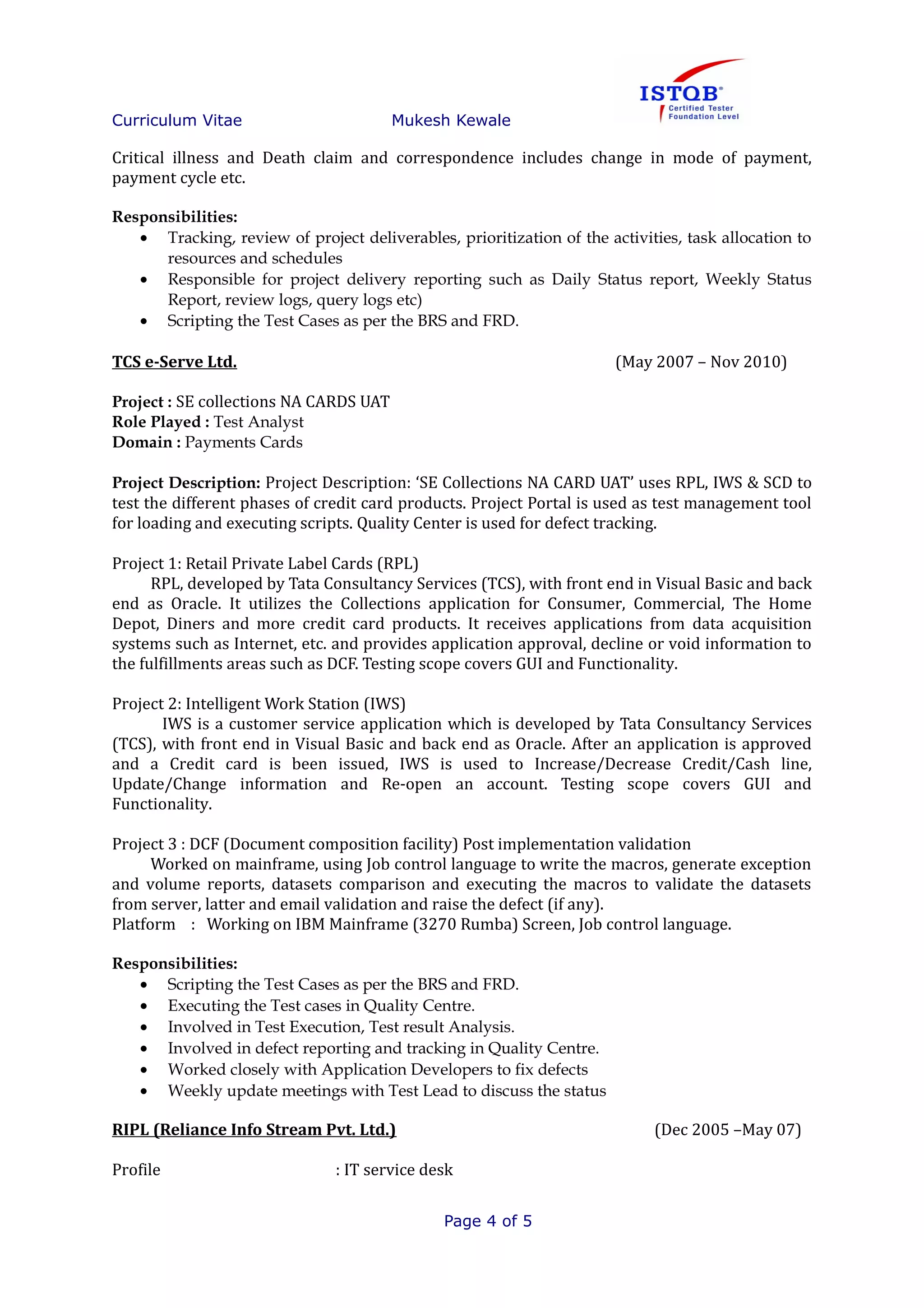 Curriculum Vitae Mukesh Kewale
Critical illness and Death claim and correspondence includes change in mode of payment,
payment cycle etc.
Responsibilities:
• Tracking, review of project deliverables, prioritization of the activities, task allocation to
resources and schedules
• Responsible for project delivery reporting such as Daily Status report, Weekly Status
Report, review logs, query logs etc)
• Scripting the Test Cases as per the BRS and FRD.
TCS e-Serve Ltd. (May 2007 – Nov 2010)
Project : SE collections NA CARDS UAT
Role Played : Test Analyst
Domain : Payments Cards
Project Description: Project Description: ‘SE Collections NA CARD UAT’ uses RPL, IWS & SCD to
test the different phases of credit card products. Project Portal is used as test management tool
for loading and executing scripts. Quality Center is used for defect tracking.
Project 1: Retail Private Label Cards (RPL)
RPL, developed by Tata Consultancy Services (TCS), with front end in Visual Basic and back
end as Oracle. It utilizes the Collections application for Consumer, Commercial, The Home
Depot, Diners and more credit card products. It receives applications from data acquisition
systems such as Internet, etc. and provides application approval, decline or void information to
the fulfillments areas such as DCF. Testing scope covers GUI and Functionality.
Project 2: Intelligent Work Station (IWS)
IWS is a customer service application which is developed by Tata Consultancy Services
(TCS), with front end in Visual Basic and back end as Oracle. After an application is approved
and a Credit card is been issued, IWS is used to Increase/Decrease Credit/Cash line,
Update/Change information and Re-open an account. Testing scope covers GUI and
Functionality.
Project 3 : DCF (Document composition facility) Post implementation validation
Worked on mainframe, using Job control language to write the macros, generate exception
and volume reports, datasets comparison and executing the macros to validate the datasets
from server, latter and email validation and raise the defect (if any).
Platform : Working on IBM Mainframe (3270 Rumba) Screen, Job control language.
Responsibilities:
• Scripting the Test Cases as per the BRS and FRD.
• Executing the Test cases in Quality Centre.
• Involved in Test Execution, Test result Analysis.
• Involved in defect reporting and tracking in Quality Centre.
• Worked closely with Application Developers to fix defects
• Weekly update meetings with Test Lead to discuss the status
RIPL (Reliance Info Stream Pvt. Ltd.) (Dec 2005 –May 07)
Profile : IT service desk
Page 4 of 5
 