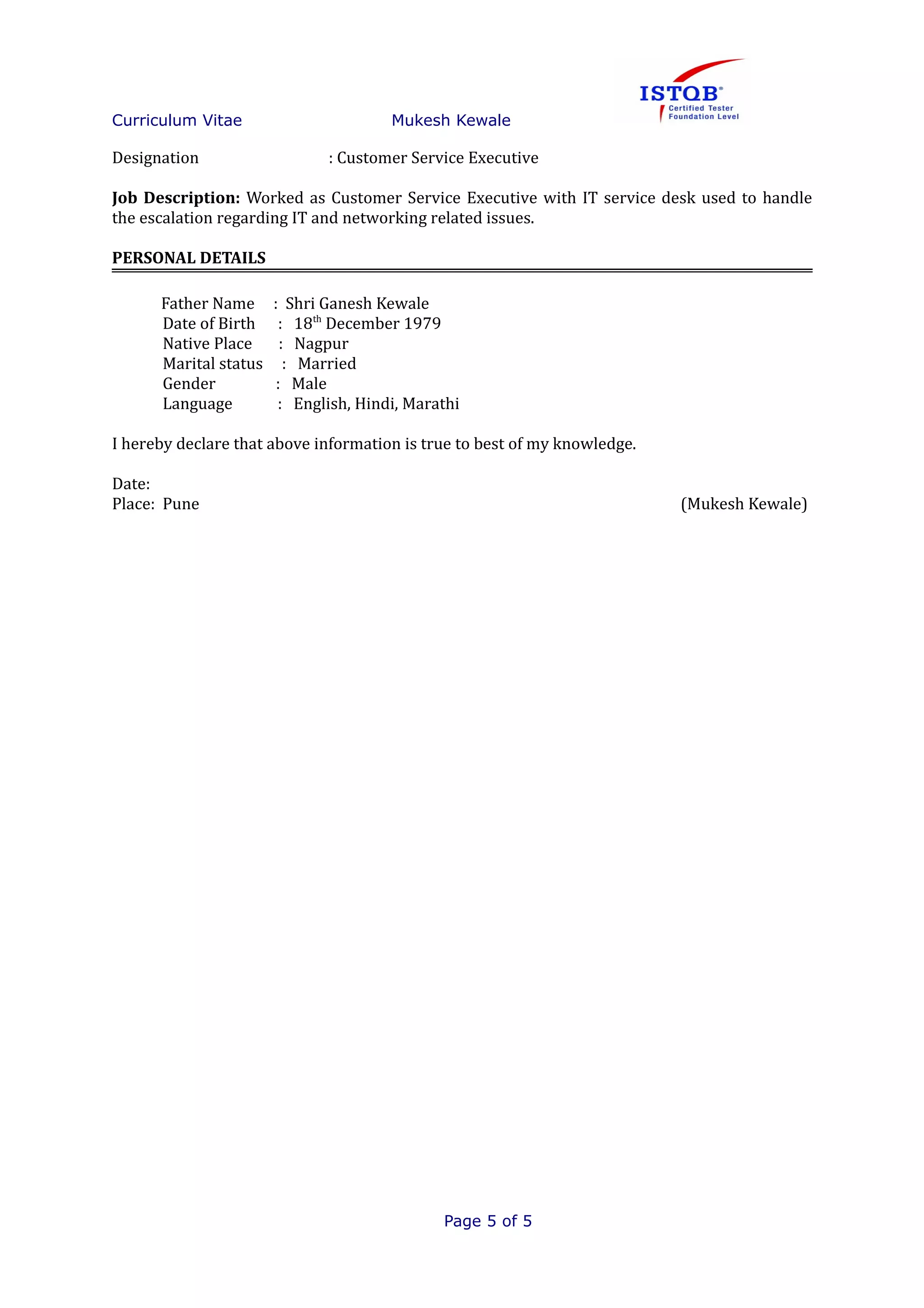 Curriculum Vitae Mukesh Kewale
Designation : Customer Service Executive
Job Description: Worked as Customer Service Executive with IT service desk used to handle
the escalation regarding IT and networking related issues.
PERSONAL DETAILS
Father Name : Shri Ganesh Kewale
Date of Birth : 18th
December 1979
Native Place : Nagpur
Marital status : Married
Gender : Male
Language : English, Hindi, Marathi
I hereby declare that above information is true to best of my knowledge.
Date:
Place: Pune (Mukesh Kewale)
Page 5 of 5
 