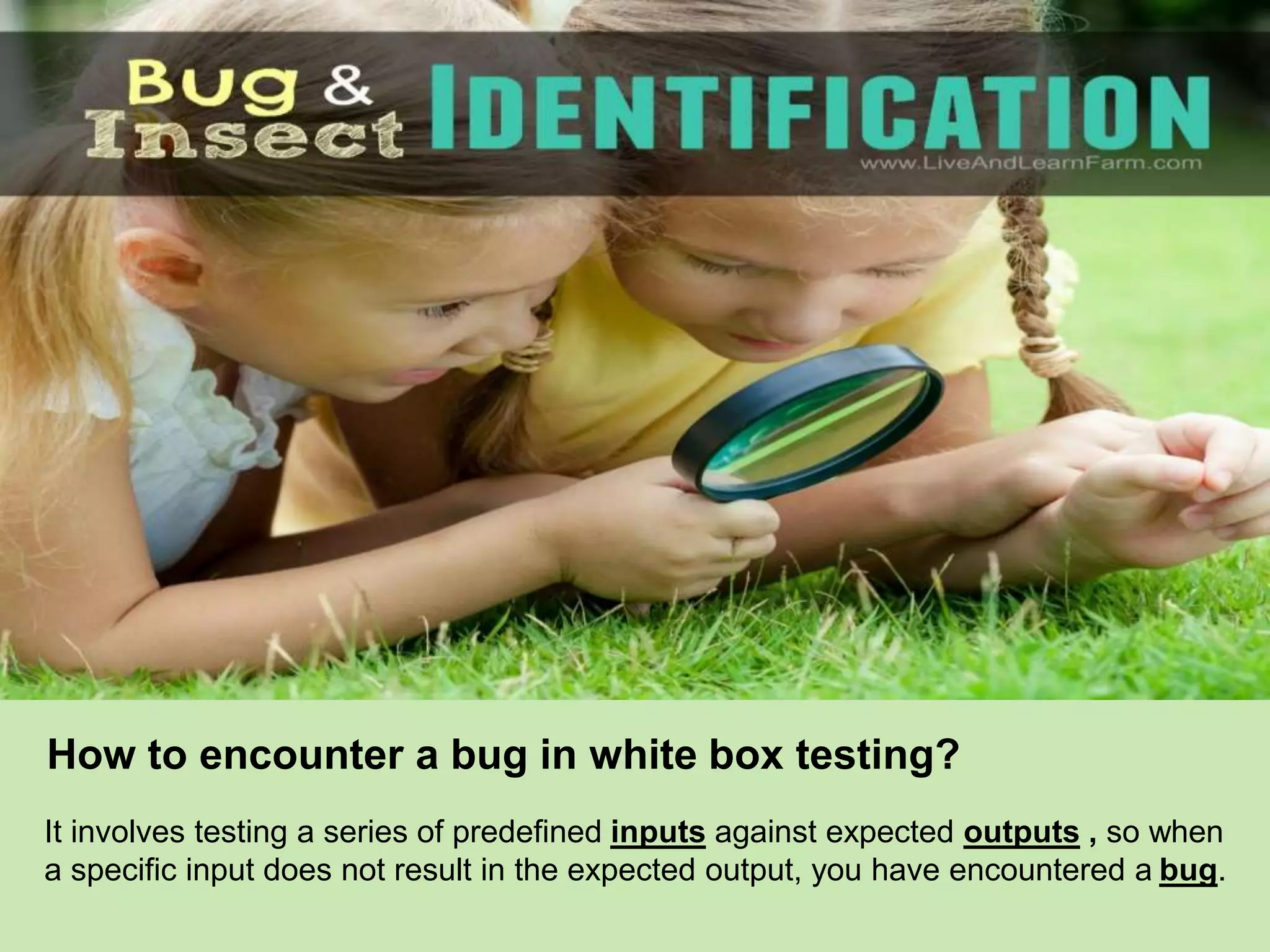 How to encounter a bug in white box testing?
It involves testing a series of predefined inputs against expected outputs , so when
a specific input does not result in the expected output, you have encountered a bug.
 