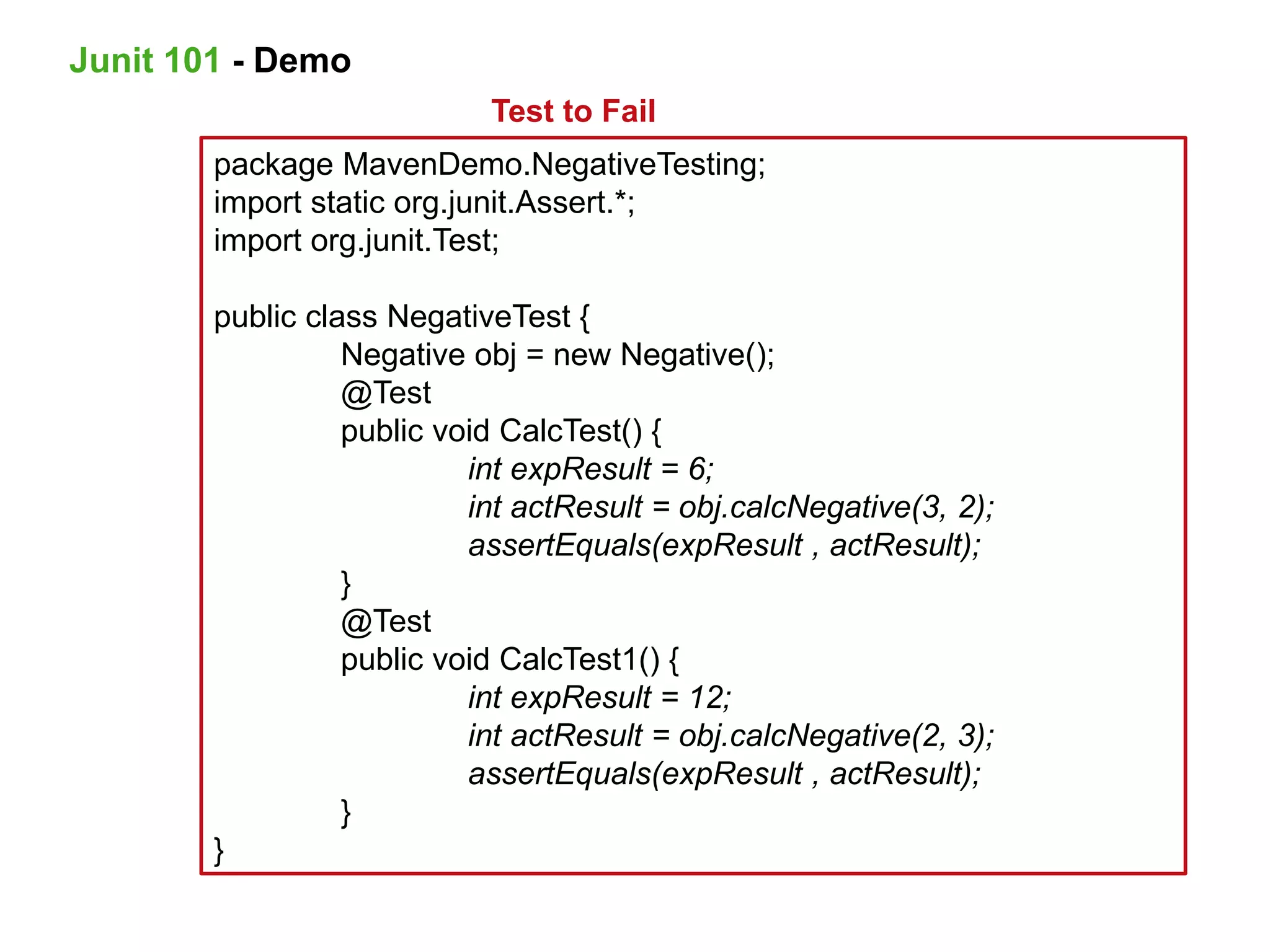 package MavenDemo.NegativeTesting;
import static org.junit.Assert.*;
import org.junit.Test;
public class NegativeTest {
Negative obj = new Negative();
@Test
public void CalcTest() {
int expResult = 6;
int actResult = obj.calcNegative(3, 2);
assertEquals(expResult , actResult);
}
@Test
public void CalcTest1() {
int expResult = 12;
int actResult = obj.calcNegative(2, 3);
assertEquals(expResult , actResult);
}
}
Test to Fail
Junit 101 - Demo
 