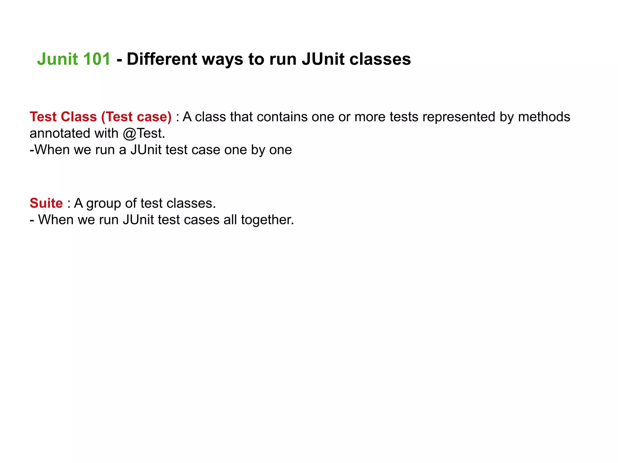 Test Class (Test case) : A class that contains one or more tests represented by methods
annotated with @Test.
-When we run a JUnit test case one by one
Suite : A group of test classes.
- When we run JUnit test cases all together.
Junit 101 - Different ways to run JUnit classes
 