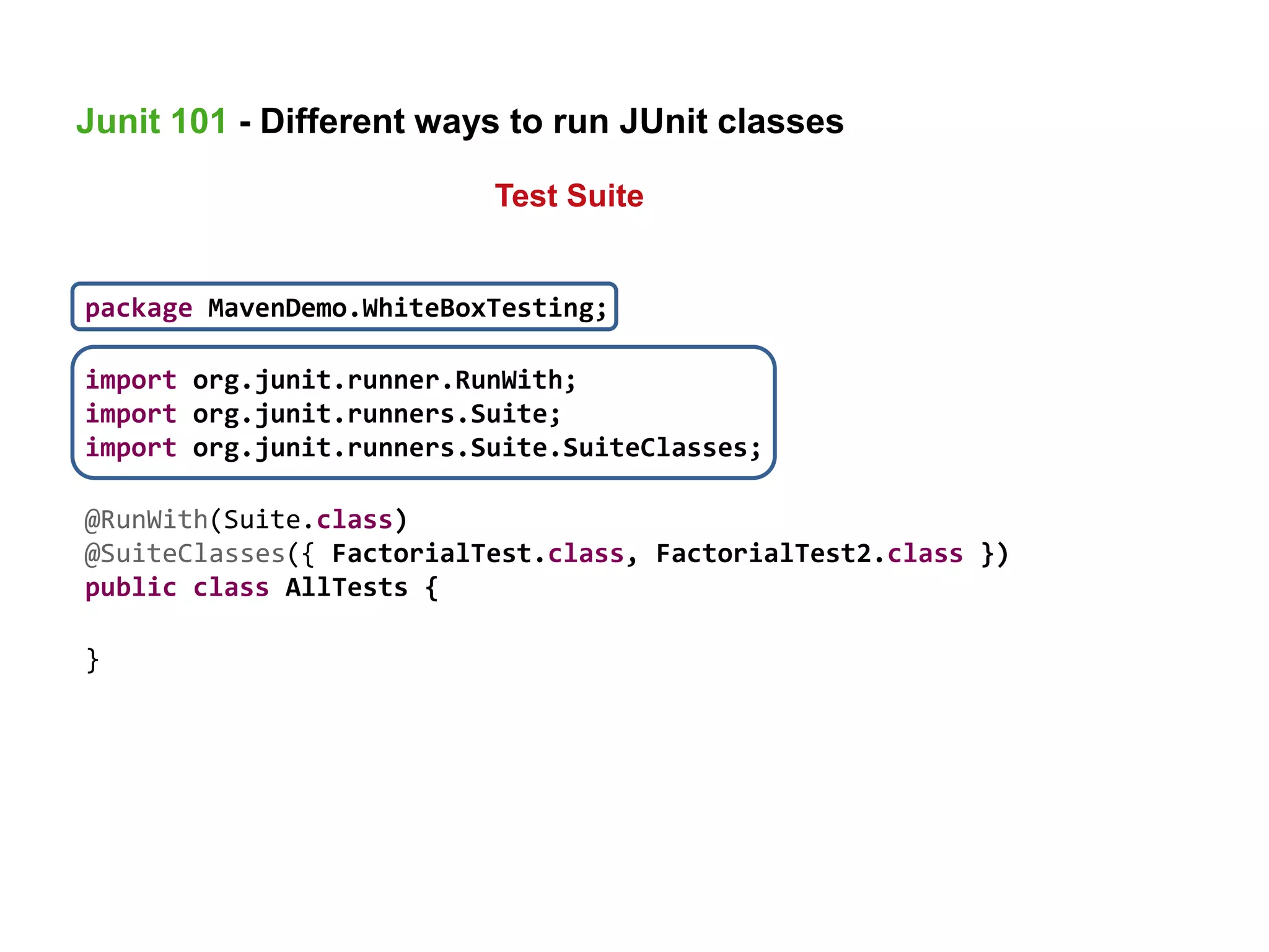package MavenDemo.WhiteBoxTesting;
import org.junit.runner.RunWith;
import org.junit.runners.Suite;
import org.junit.runners.Suite.SuiteClasses;
@RunWith(Suite.class)
@SuiteClasses({ FactorialTest.class, FactorialTest2.class })
public class AllTests {
}
Junit 101 - Different ways to run JUnit classes
Test Suite
 