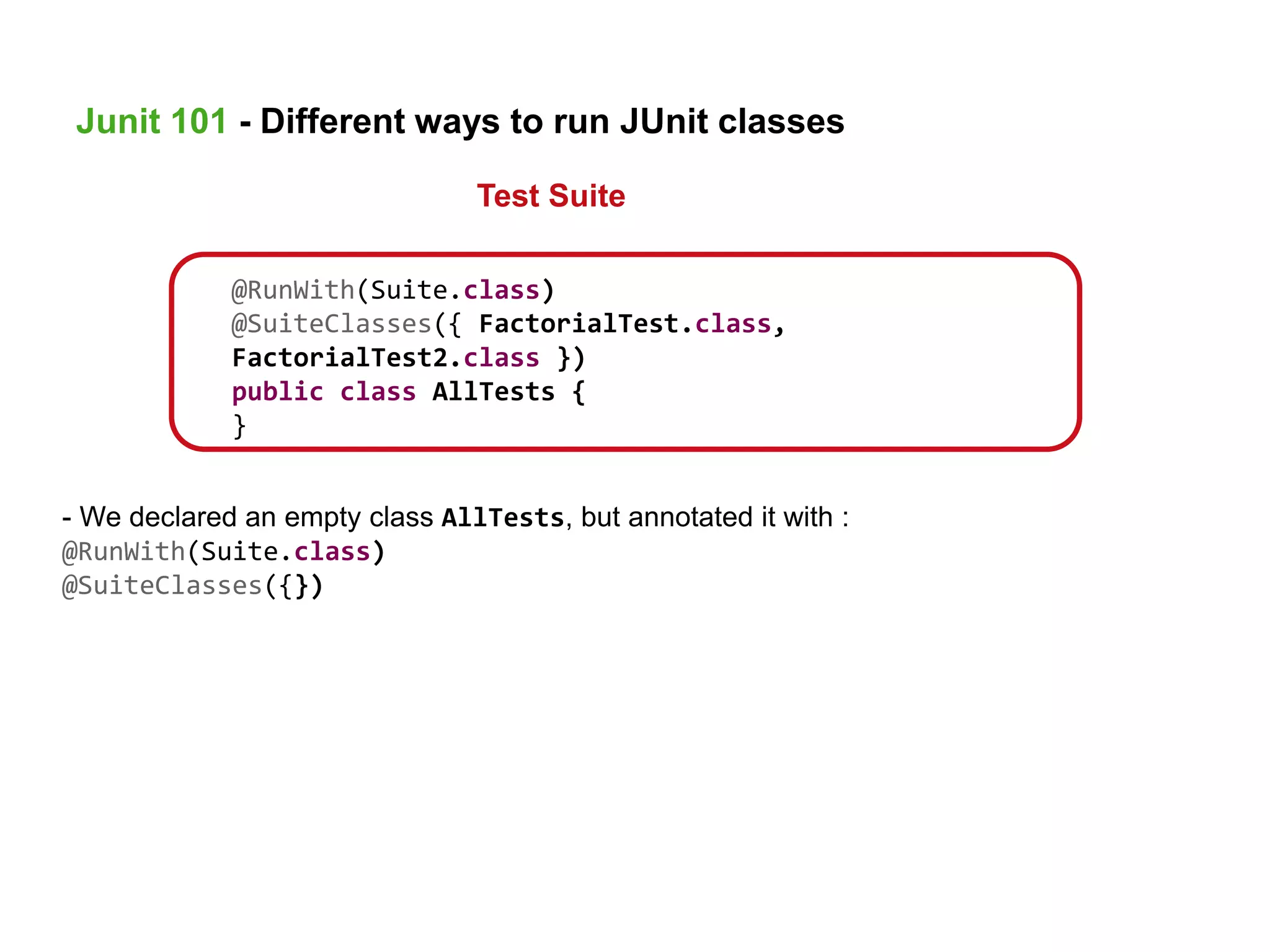 @RunWith(Suite.class)
@SuiteClasses({ FactorialTest.class,
FactorialTest2.class })
public class AllTests {
}
- We declared an empty class AllTests, but annotated it with :
@RunWith(Suite.class)
@SuiteClasses({})
Junit 101 - Different ways to run JUnit classes
Test Suite
 