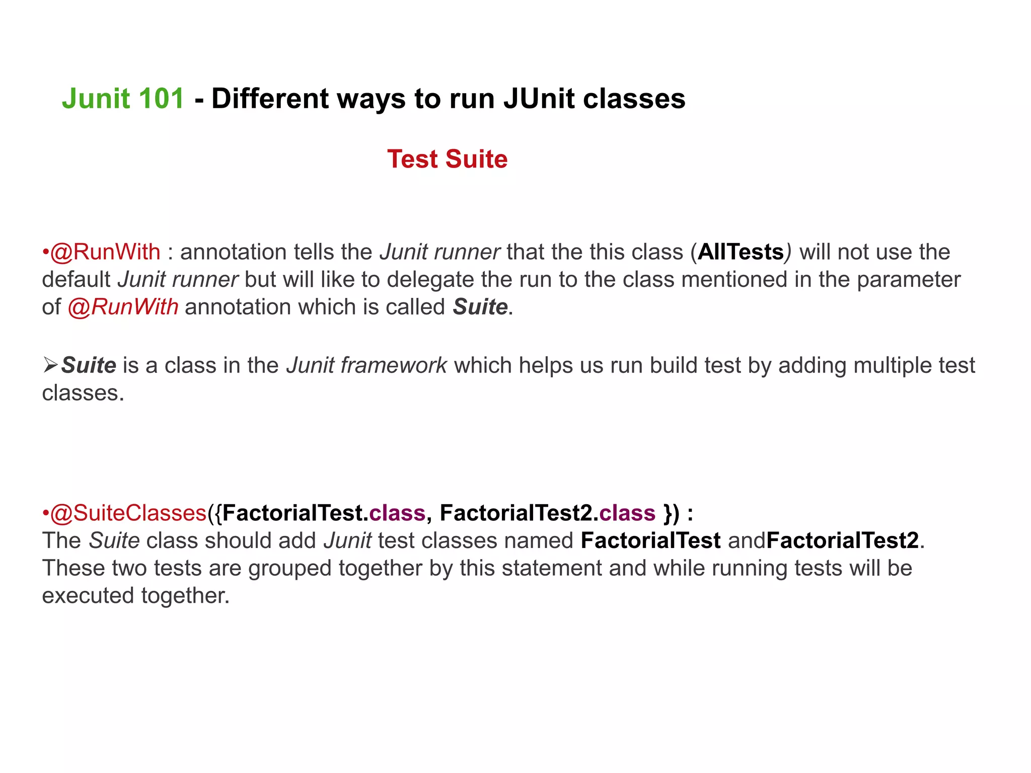 •@RunWith : annotation tells the Junit runner that the this class (AllTests) will not use the
default Junit runner but will like to delegate the run to the class mentioned in the parameter
of @RunWith annotation which is called Suite.
Suite is a class in the Junit framework which helps us run build test by adding multiple test
classes.
•@SuiteClasses({FactorialTest.class, FactorialTest2.class }) :
The Suite class should add Junit test classes named FactorialTest andFactorialTest2.
These two tests are grouped together by this statement and while running tests will be
executed together.
Junit 101 - Different ways to run JUnit classes
Test Suite
 