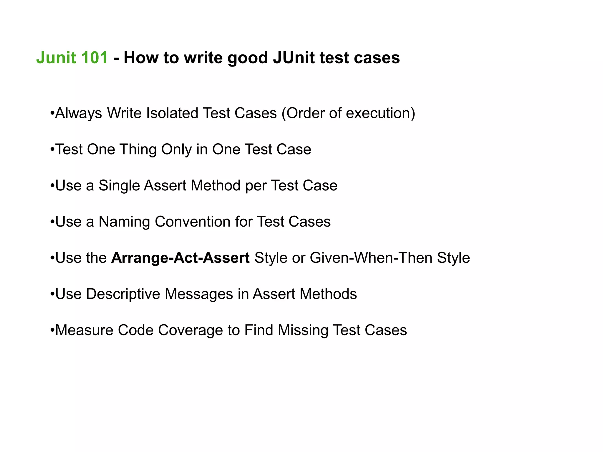 Junit 101 - How to write good JUnit test cases
•Always Write Isolated Test Cases (Order of execution)
•Test One Thing Only in One Test Case
•Use a Single Assert Method per Test Case
•Use a Naming Convention for Test Cases
•Use the Arrange-Act-Assert Style or Given-When-Then Style
•Use Descriptive Messages in Assert Methods
•Measure Code Coverage to Find Missing Test Cases
 
