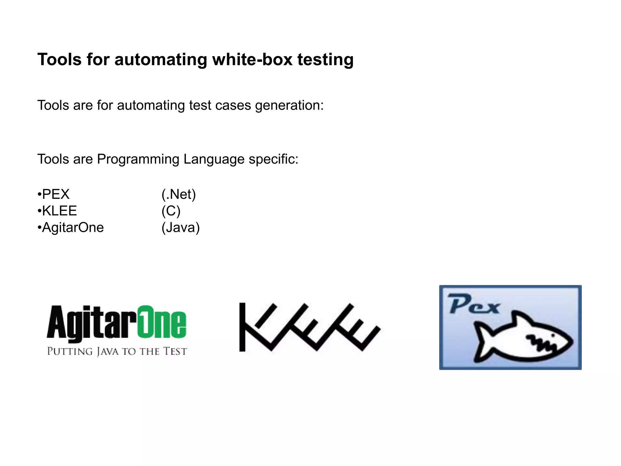 Tools are for automating test cases generation:
Tools are Programming Language specific:
•PEX (.Net)
•KLEE (C)
•AgitarOne (Java)
Tools for automating white-box testing
 