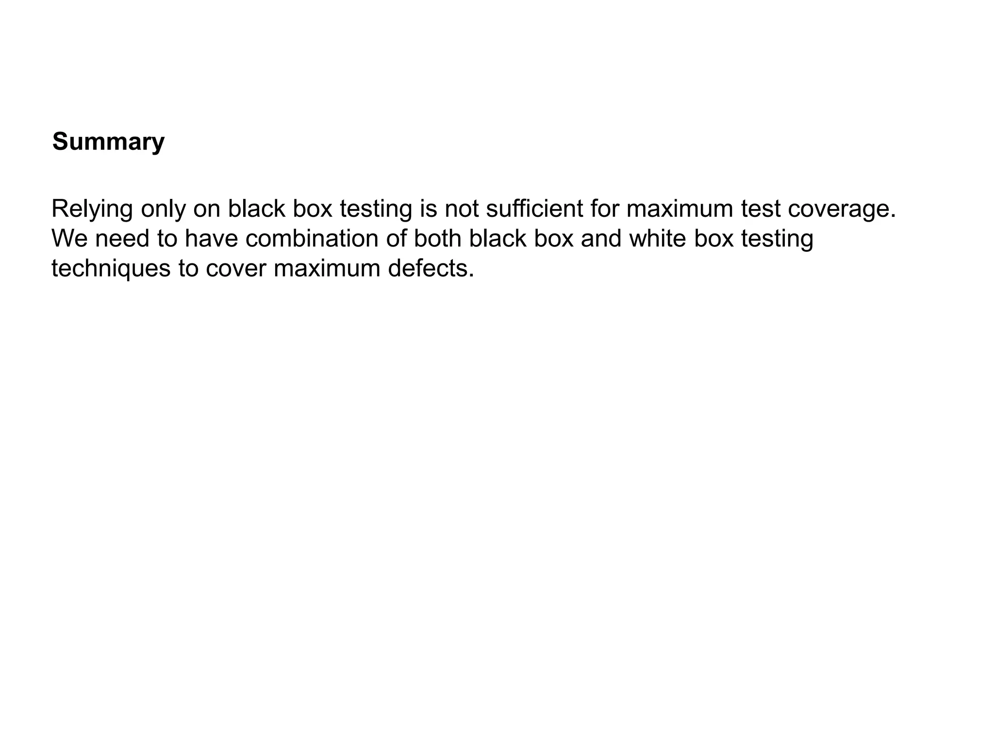 Relying only on black box testing is not sufficient for maximum test coverage.
We need to have combination of both black box and white box testing
techniques to cover maximum defects.
Summary
 