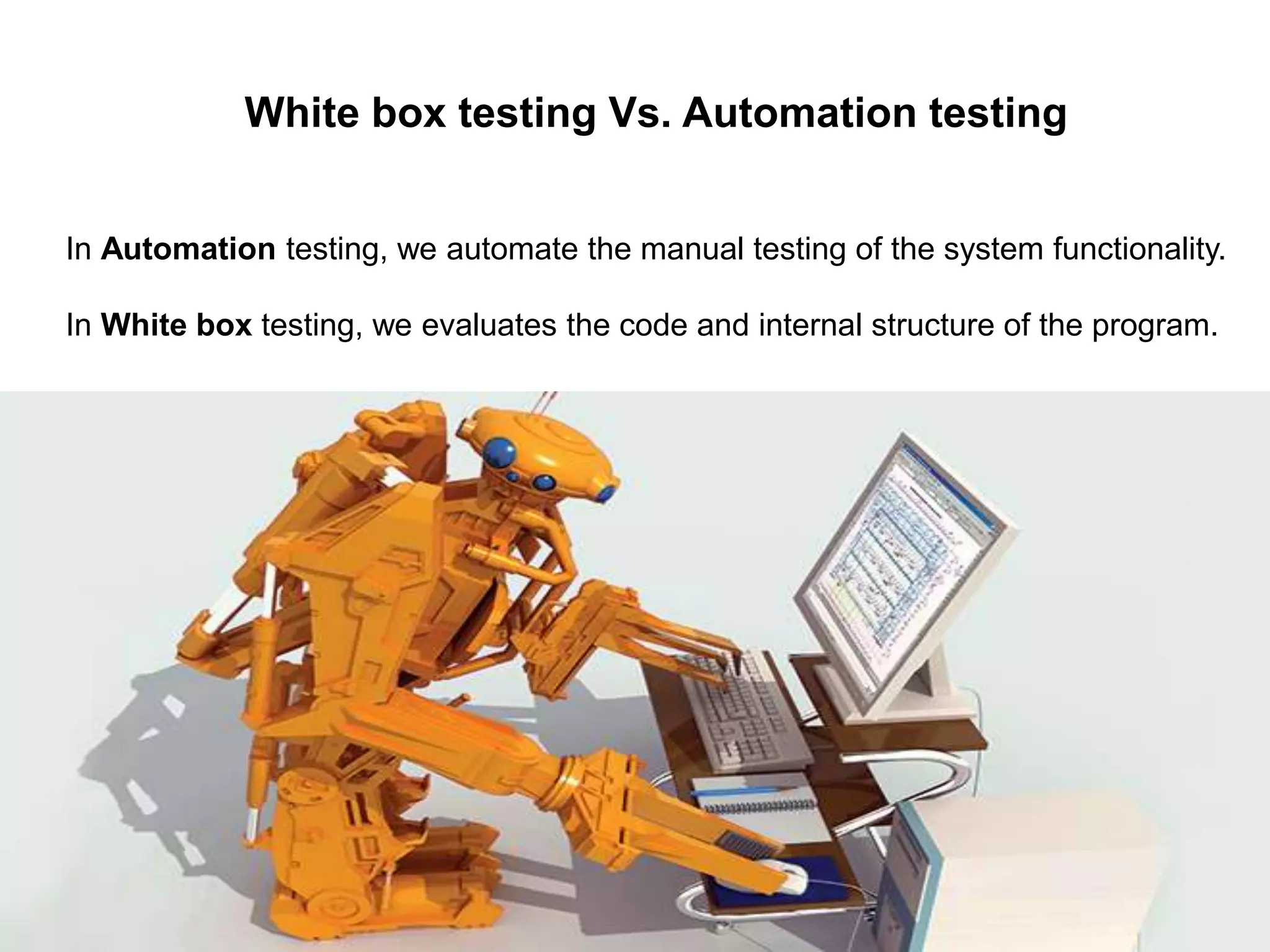 White box testing Vs. Automation testing
In Automation testing, we automate the manual testing of the system functionality.
In White box testing, we evaluates the code and internal structure of the program.
 