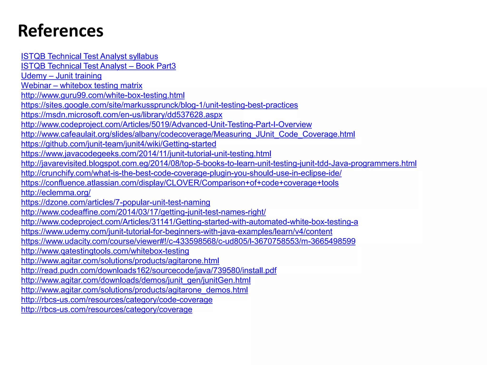 References
ISTQB Technical Test Analyst syllabus
ISTQB Technical Test Analyst – Book Part3
Udemy – Junit training
Webinar – whitebox testing matrix
http://www.guru99.com/white-box-testing.html
https://sites.google.com/site/markussprunck/blog-1/unit-testing-best-practices
https://msdn.microsoft.com/en-us/library/dd537628.aspx
http://www.codeproject.com/Articles/5019/Advanced-Unit-Testing-Part-I-Overview
http://www.cafeaulait.org/slides/albany/codecoverage/Measuring_JUnit_Code_Coverage.html
https://github.com/junit-team/junit4/wiki/Getting-started
https://www.javacodegeeks.com/2014/11/junit-tutorial-unit-testing.html
http://javarevisited.blogspot.com.eg/2014/08/top-5-books-to-learn-unit-testing-junit-tdd-Java-programmers.html
http://crunchify.com/what-is-the-best-code-coverage-plugin-you-should-use-in-eclipse-ide/
https://confluence.atlassian.com/display/CLOVER/Comparison+of+code+coverage+tools
http://eclemma.org/
https://dzone.com/articles/7-popular-unit-test-naming
http://www.codeaffine.com/2014/03/17/getting-junit-test-names-right/
http://www.codeproject.com/Articles/31141/Getting-started-with-automated-white-box-testing-a
https://www.udemy.com/junit-tutorial-for-beginners-with-java-examples/learn/v4/content
https://www.udacity.com/course/viewer#!/c-433598568/c-ud805/l-3670758553/m-3665498599
http://www.qatestingtools.com/whitebox-testing
http://www.agitar.com/solutions/products/agitarone.html
http://read.pudn.com/downloads162/sourcecode/java/739580/install.pdf
http://www.agitar.com/downloads/demos/junit_gen/junitGen.html
http://www.agitar.com/solutions/products/agitarone_demos.html
http://rbcs-us.com/resources/category/code-coverage
http://rbcs-us.com/resources/category/coverage
 