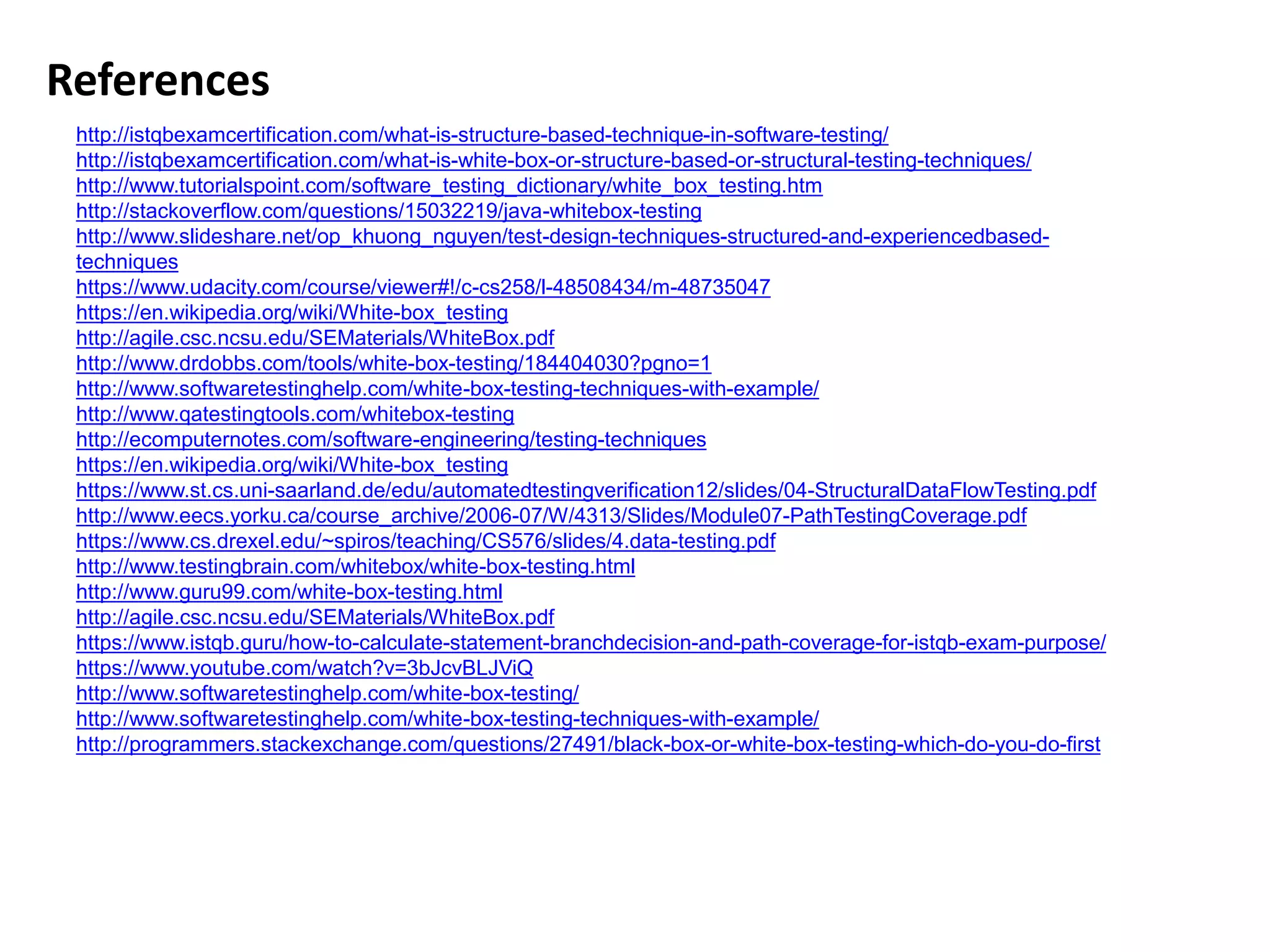 References
http://istqbexamcertification.com/what-is-structure-based-technique-in-software-testing/
http://istqbexamcertification.com/what-is-white-box-or-structure-based-or-structural-testing-techniques/
http://www.tutorialspoint.com/software_testing_dictionary/white_box_testing.htm
http://stackoverflow.com/questions/15032219/java-whitebox-testing
http://www.slideshare.net/op_khuong_nguyen/test-design-techniques-structured-and-experiencedbased-
techniques
https://www.udacity.com/course/viewer#!/c-cs258/l-48508434/m-48735047
https://en.wikipedia.org/wiki/White-box_testing
http://agile.csc.ncsu.edu/SEMaterials/WhiteBox.pdf
http://www.drdobbs.com/tools/white-box-testing/184404030?pgno=1
http://www.softwaretestinghelp.com/white-box-testing-techniques-with-example/
http://www.qatestingtools.com/whitebox-testing
http://ecomputernotes.com/software-engineering/testing-techniques
https://en.wikipedia.org/wiki/White-box_testing
https://www.st.cs.uni-saarland.de/edu/automatedtestingverification12/slides/04-StructuralDataFlowTesting.pdf
http://www.eecs.yorku.ca/course_archive/2006-07/W/4313/Slides/Module07-PathTestingCoverage.pdf
https://www.cs.drexel.edu/~spiros/teaching/CS576/slides/4.data-testing.pdf
http://www.testingbrain.com/whitebox/white-box-testing.html
http://www.guru99.com/white-box-testing.html
http://agile.csc.ncsu.edu/SEMaterials/WhiteBox.pdf
https://www.istqb.guru/how-to-calculate-statement-branchdecision-and-path-coverage-for-istqb-exam-purpose/
https://www.youtube.com/watch?v=3bJcvBLJViQ
http://www.softwaretestinghelp.com/white-box-testing/
http://www.softwaretestinghelp.com/white-box-testing-techniques-with-example/
http://programmers.stackexchange.com/questions/27491/black-box-or-white-box-testing-which-do-you-do-first
 