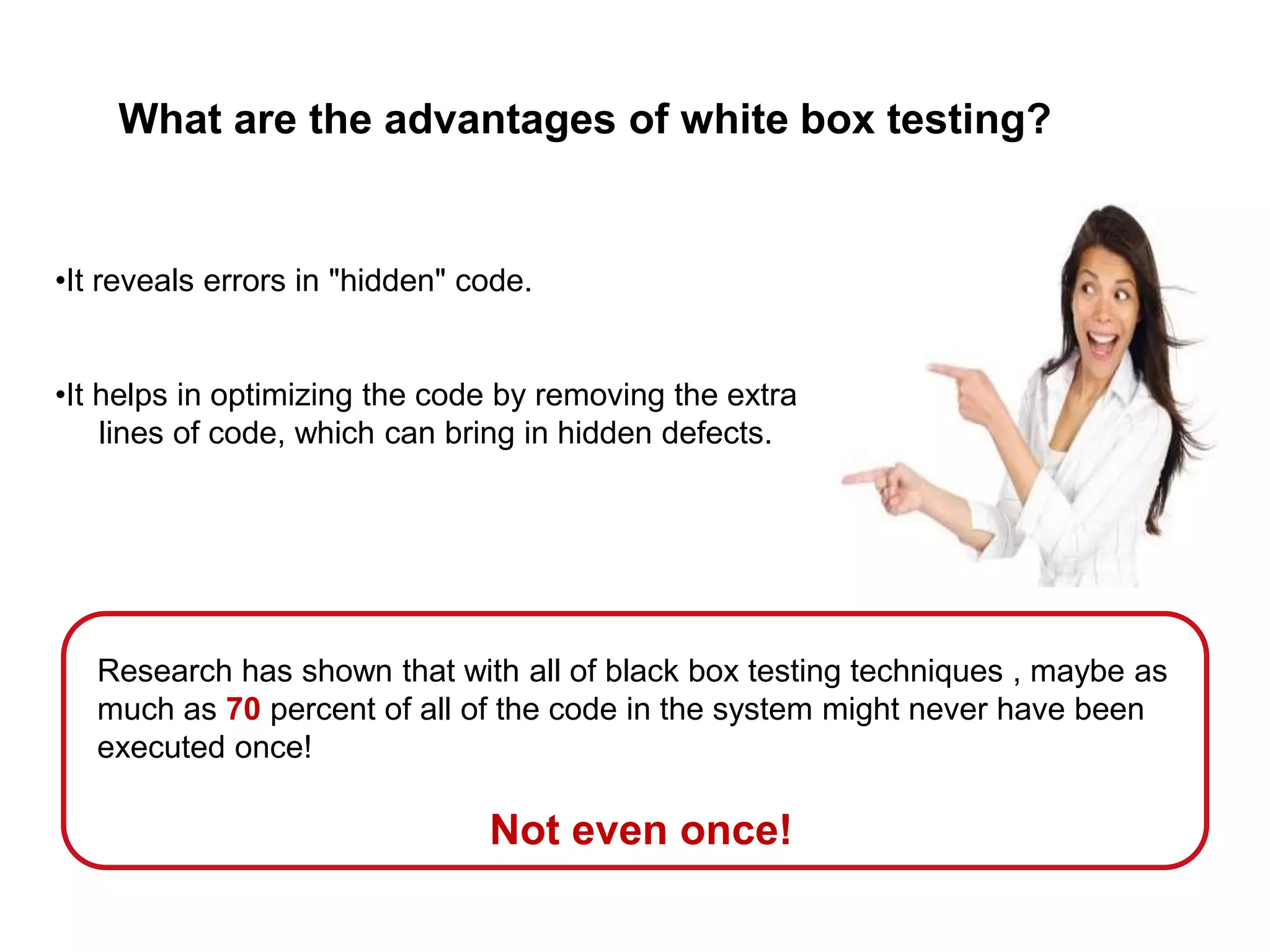 What are the advantages of white box testing?
•It reveals errors in "hidden" code.
•It helps in optimizing the code by removing the extra
lines of code, which can bring in hidden defects.
Research has shown that with all of black box testing techniques , maybe as
much as 70 percent of all of the code in the system might never have been
executed once!
Not even once!
 