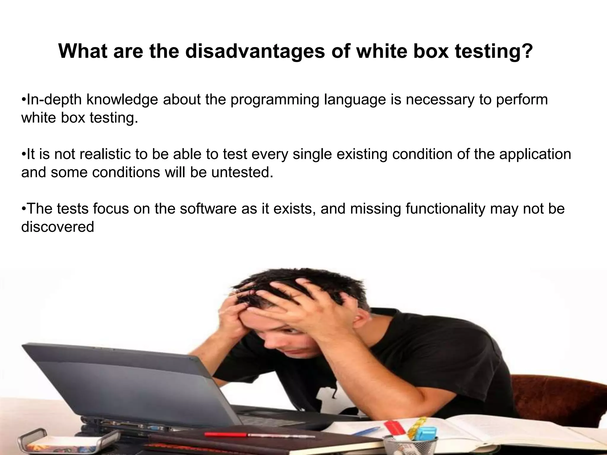 •In-depth knowledge about the programming language is necessary to perform
white box testing.
•It is not realistic to be able to test every single existing condition of the application
and some conditions will be untested.
•The tests focus on the software as it exists, and missing functionality may not be
discovered
What are the disadvantages of white box testing?
 