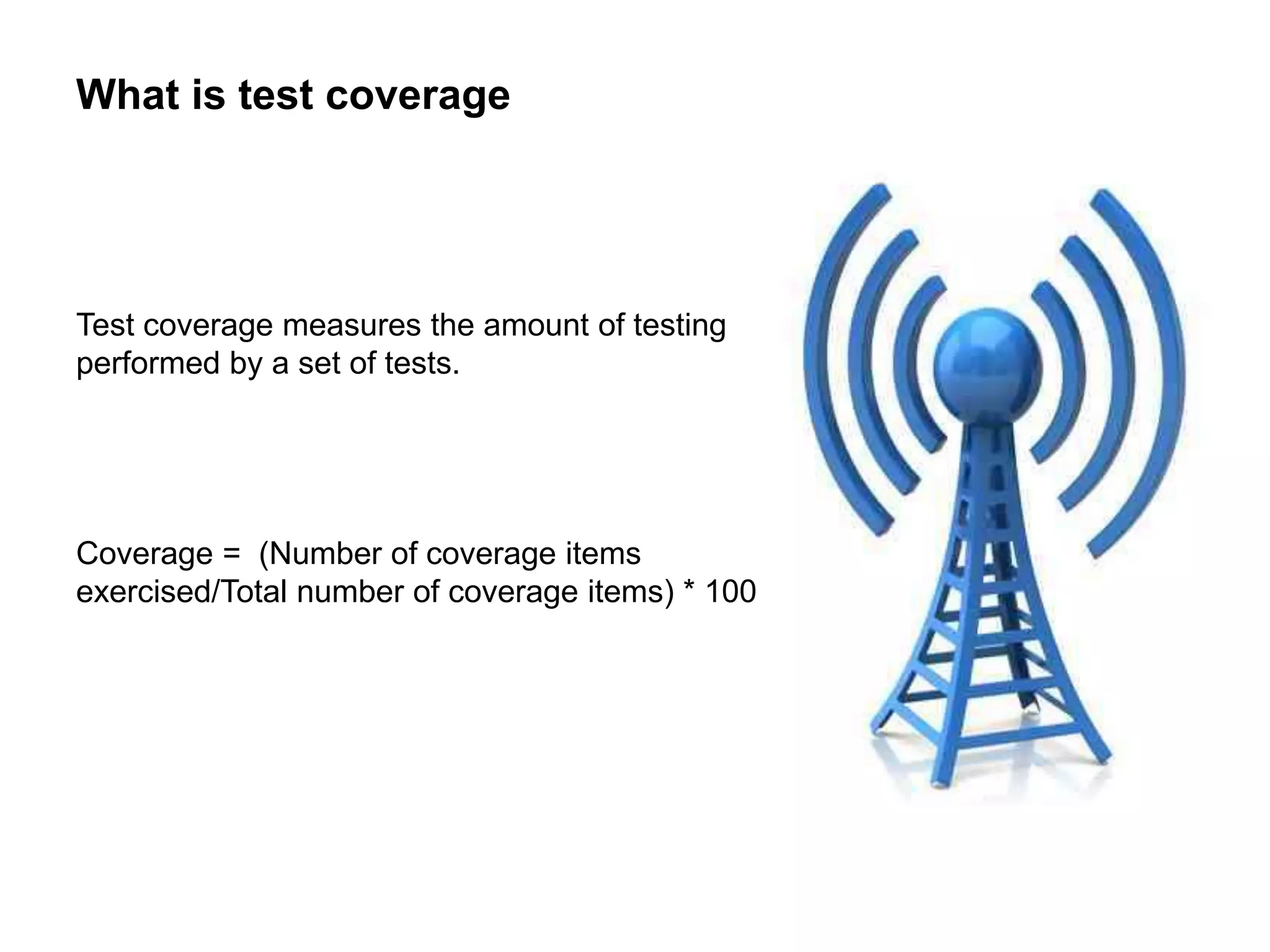 What is test coverage
Test coverage measures the amount of testing
performed by a set of tests.
Coverage = (Number of coverage items
exercised/Total number of coverage items) * 100
 