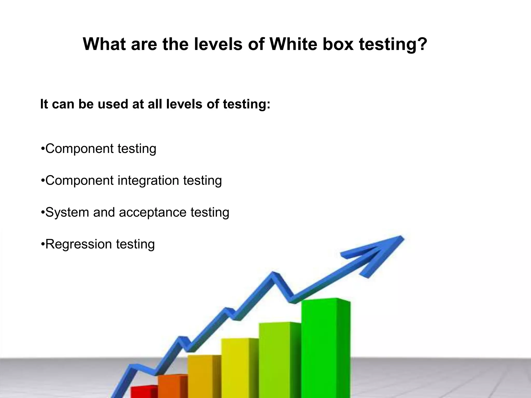 What are the levels of White box testing?
It can be used at all levels of testing:
•Component testing
•Component integration testing
•System and acceptance testing
•Regression testing
 