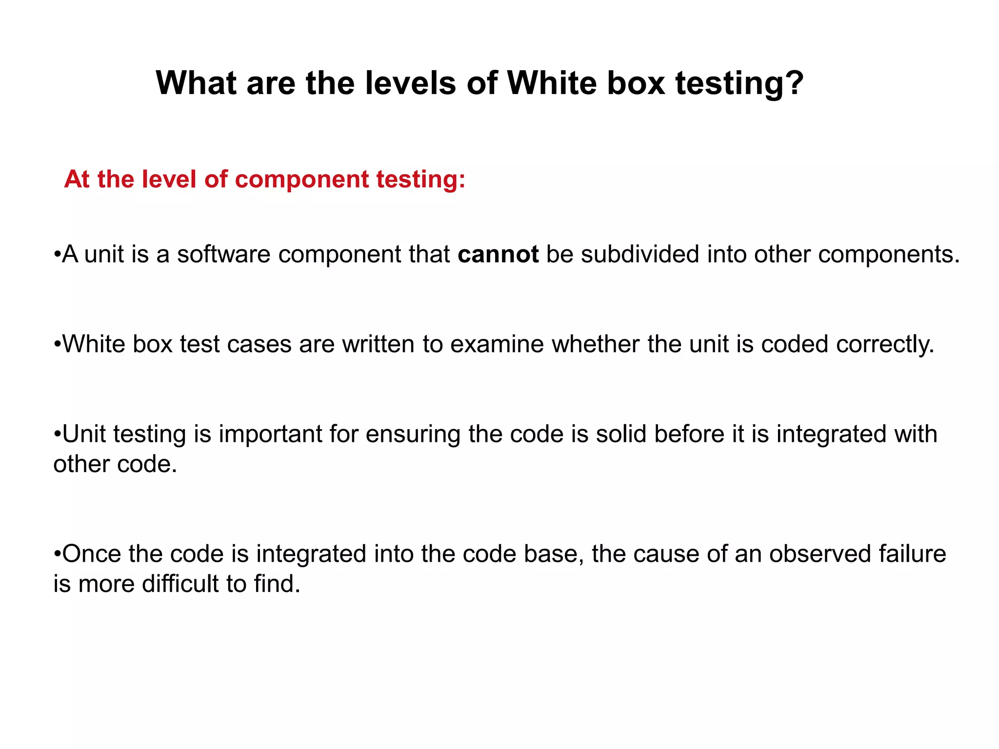 •A unit is a software component that cannot be subdivided into other components.
•White box test cases are written to examine whether the unit is coded correctly.
•Unit testing is important for ensuring the code is solid before it is integrated with
other code.
•Once the code is integrated into the code base, the cause of an observed failure
is more difficult to find.
What are the levels of White box testing?
At the level of component testing:
 