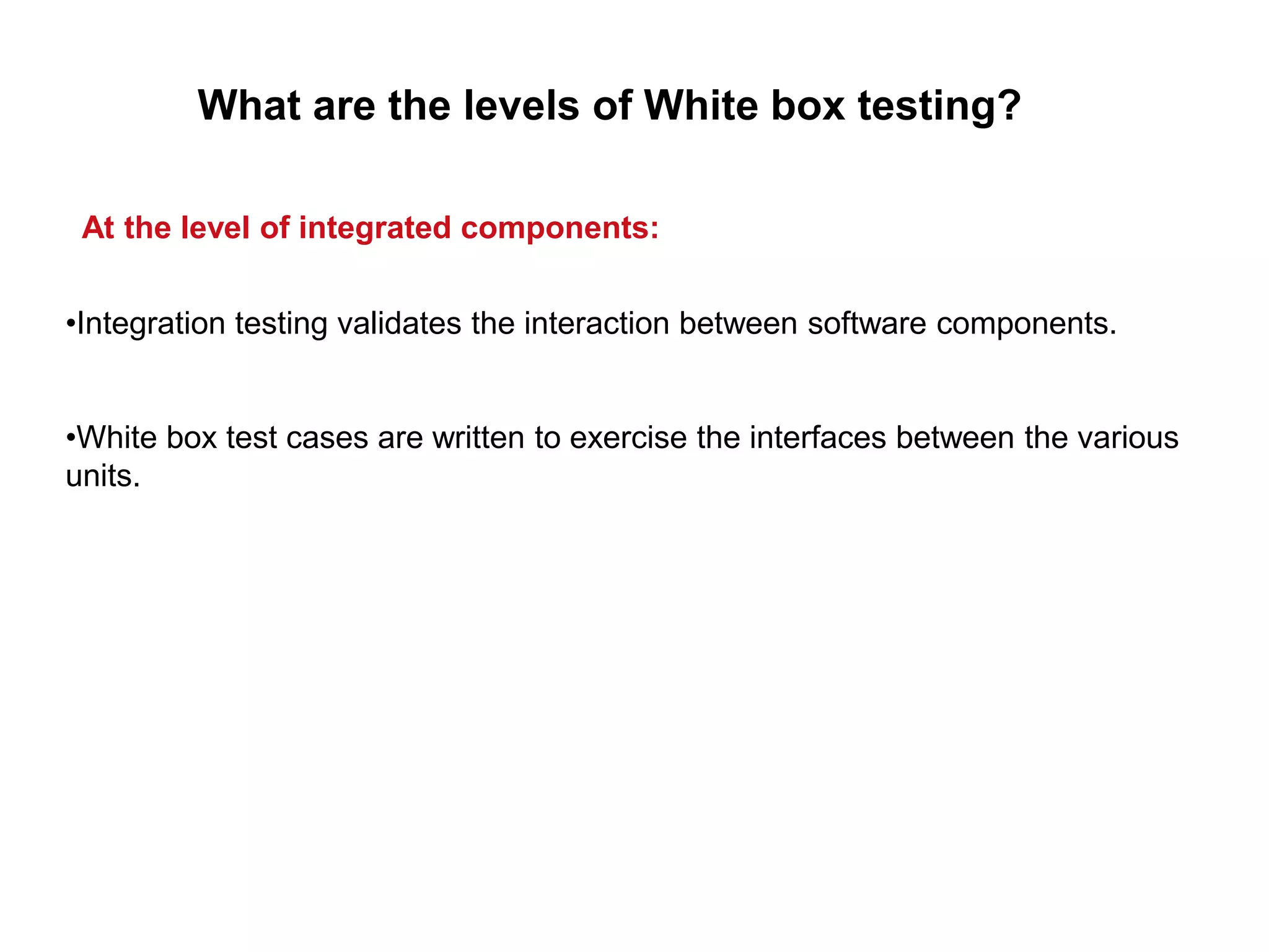 •Integration testing validates the interaction between software components.
•White box test cases are written to exercise the interfaces between the various
units.
What are the levels of White box testing?
At the level of integrated components:
 