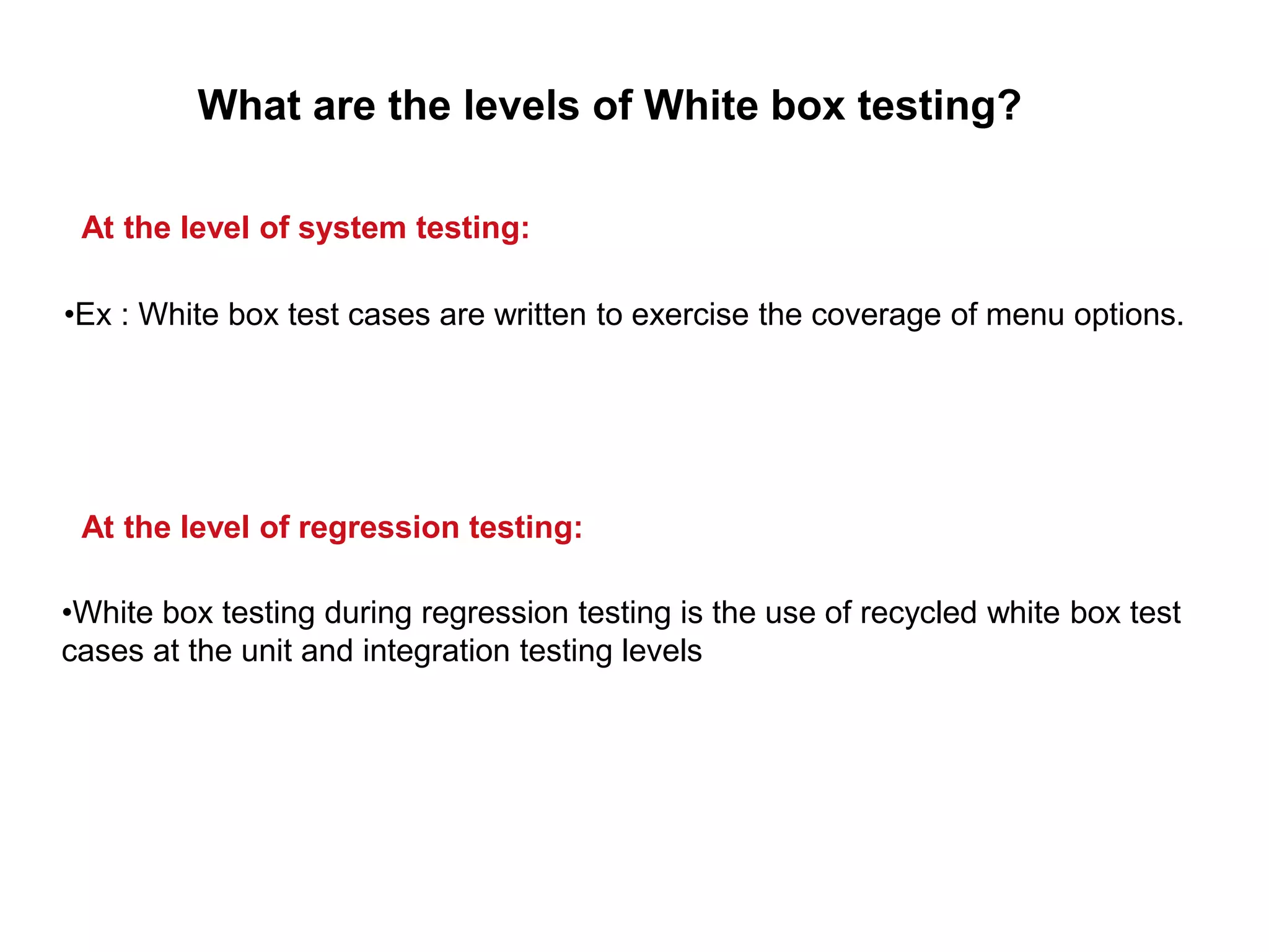 •White box testing during regression testing is the use of recycled white box test
cases at the unit and integration testing levels
What are the levels of White box testing?
At the level of system testing:
•Ex : White box test cases are written to exercise the coverage of menu options.
At the level of regression testing:
 