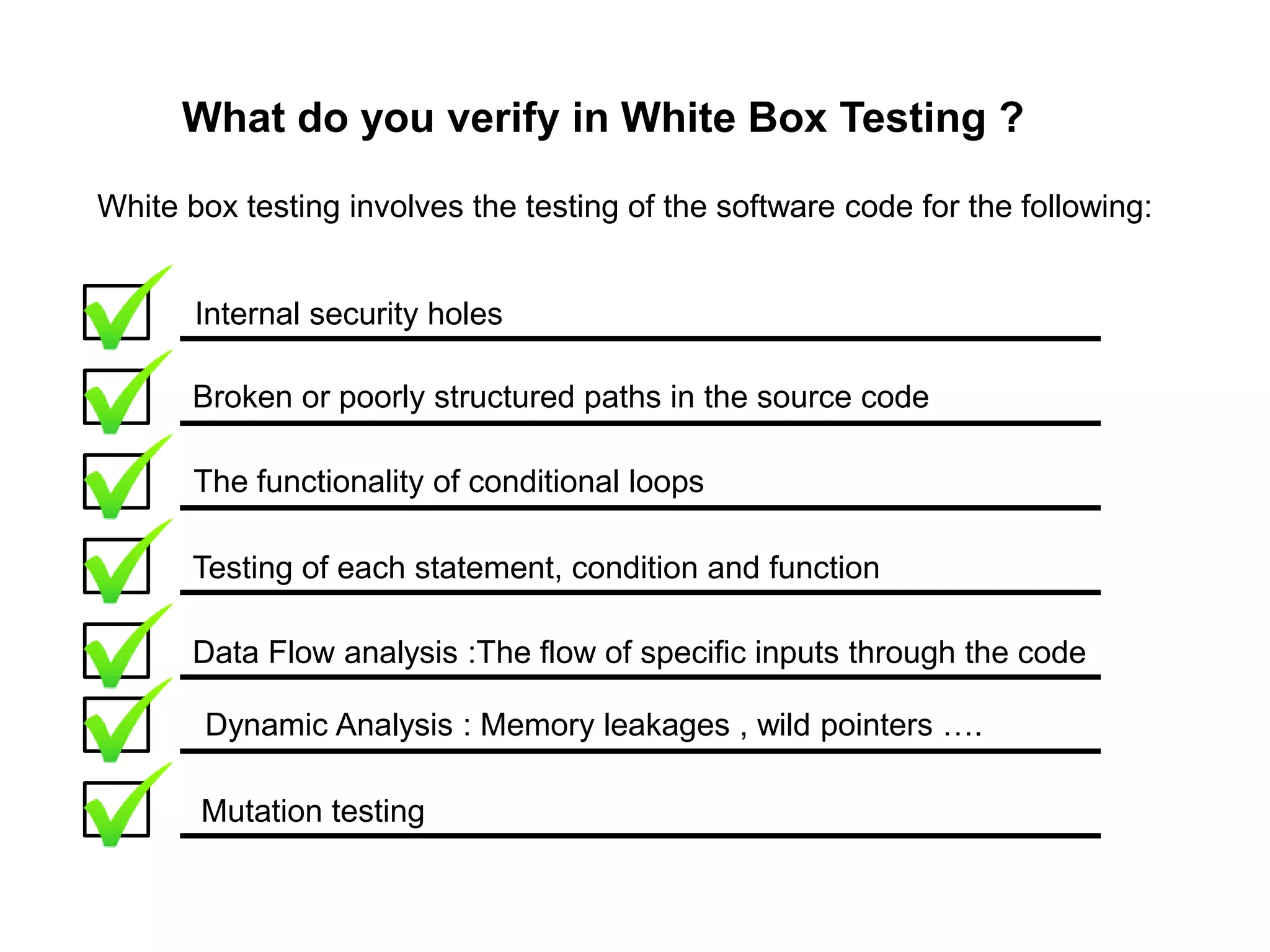 What do you verify in White Box Testing ?
White box testing involves the testing of the software code for the following:
Internal security holes
Broken or poorly structured paths in the source code
The functionality of conditional loops
Testing of each statement, condition and function
Data Flow analysis :The flow of specific inputs through the code
Dynamic Analysis : Memory leakages , wild pointers ….
Mutation testing
 