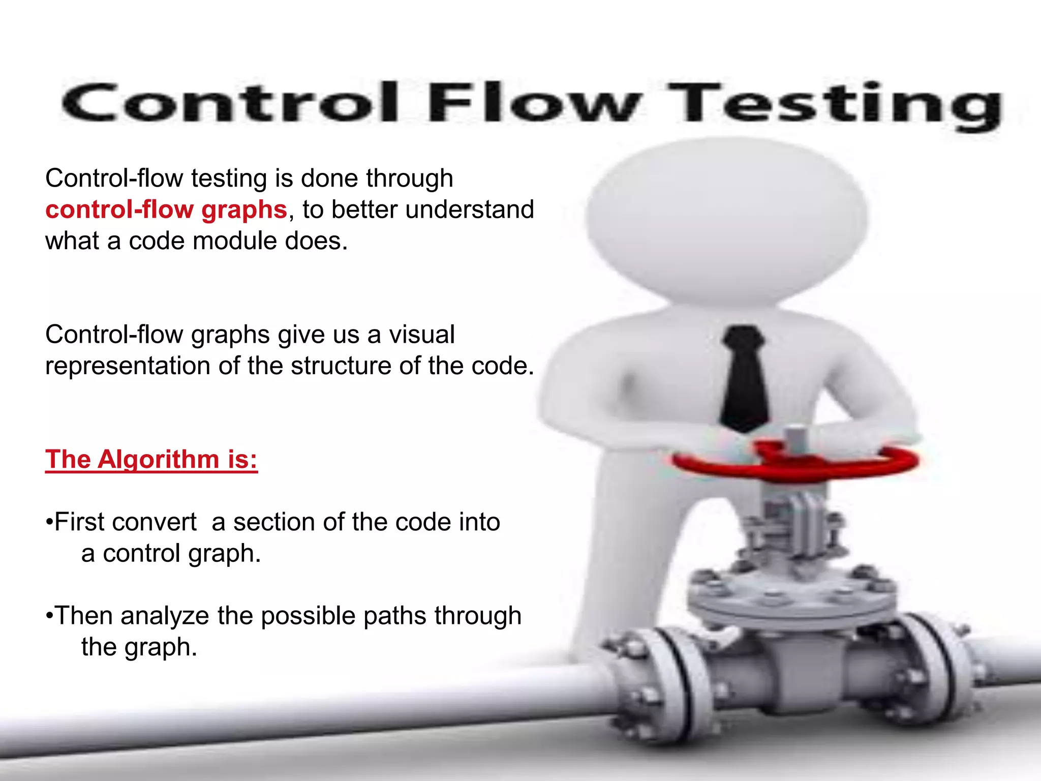 Control-flow testing is done through
control-flow graphs, to better understand
what a code module does.
Control-flow graphs give us a visual
representation of the structure of the code.
The Algorithm is:
•First convert a section of the code into
a control graph.
•Then analyze the possible paths through
the graph.
 