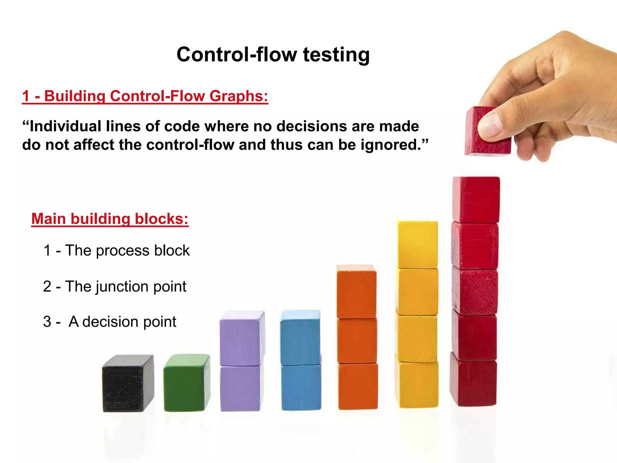 1 - Building Control-Flow Graphs:
1 - The process block
2 - The junction point
3 - A decision point
Control-flow testing
“Individual lines of code where no decisions are made
do not affect the control-flow and thus can be ignored.”
Main building blocks:
 