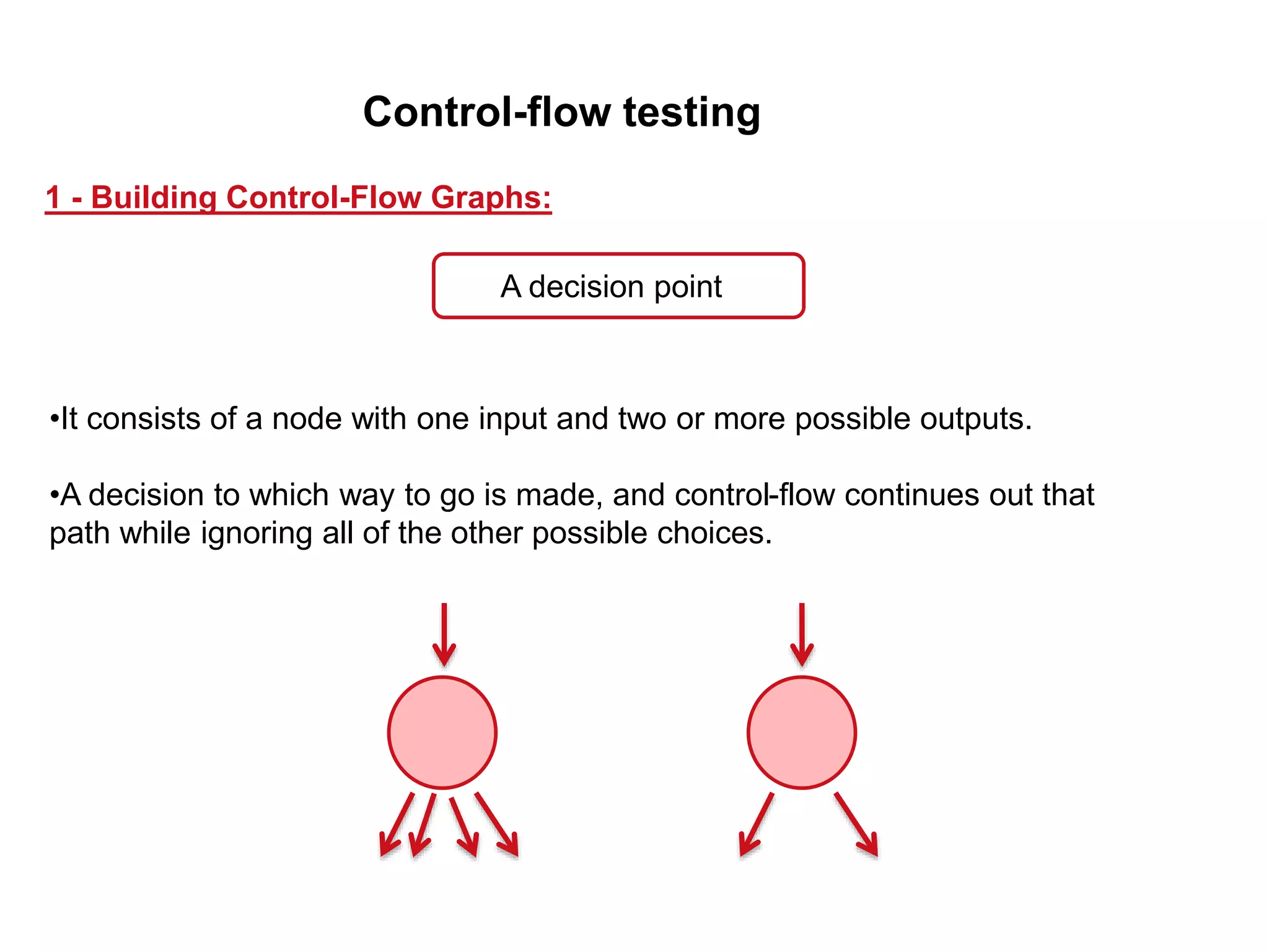 •It consists of a node with one input and two or more possible outputs.
•A decision to which way to go is made, and control-flow continues out that
path while ignoring all of the other possible choices.
1 - Building Control-Flow Graphs:
A decision point
Control-flow testing
 