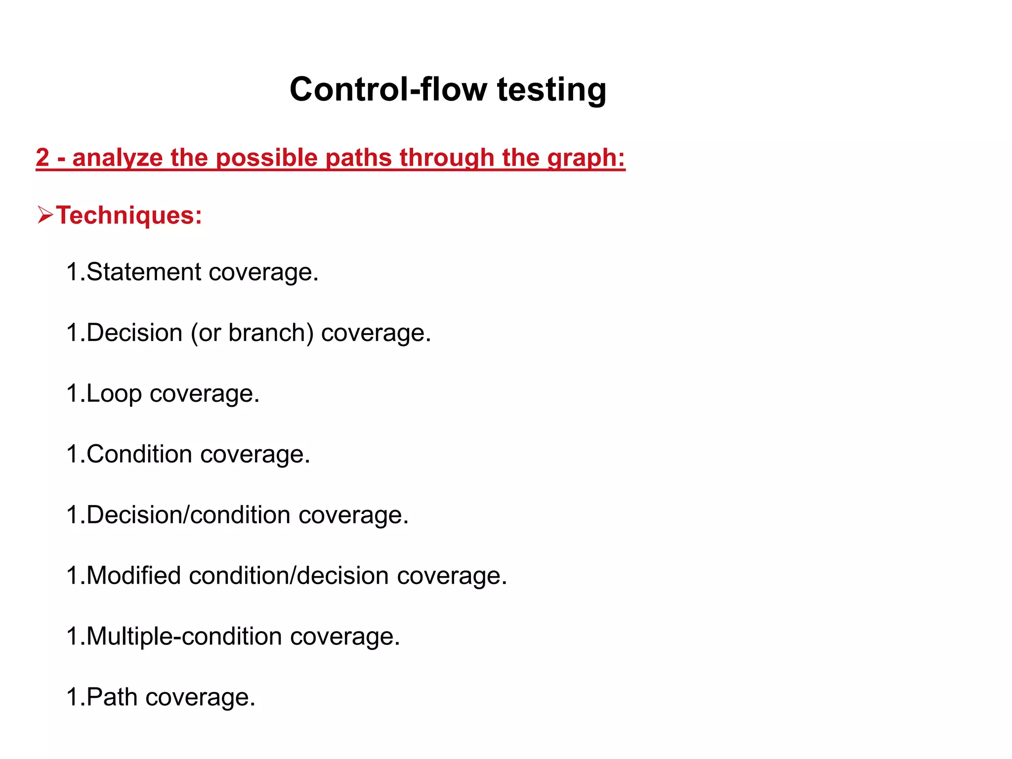 1.Statement coverage.
1.Decision (or branch) coverage.
1.Loop coverage.
1.Condition coverage.
1.Decision/condition coverage.
1.Modified condition/decision coverage.
1.Multiple-condition coverage.
1.Path coverage.
2 - analyze the possible paths through the graph:
Control-flow testing
Techniques:
 