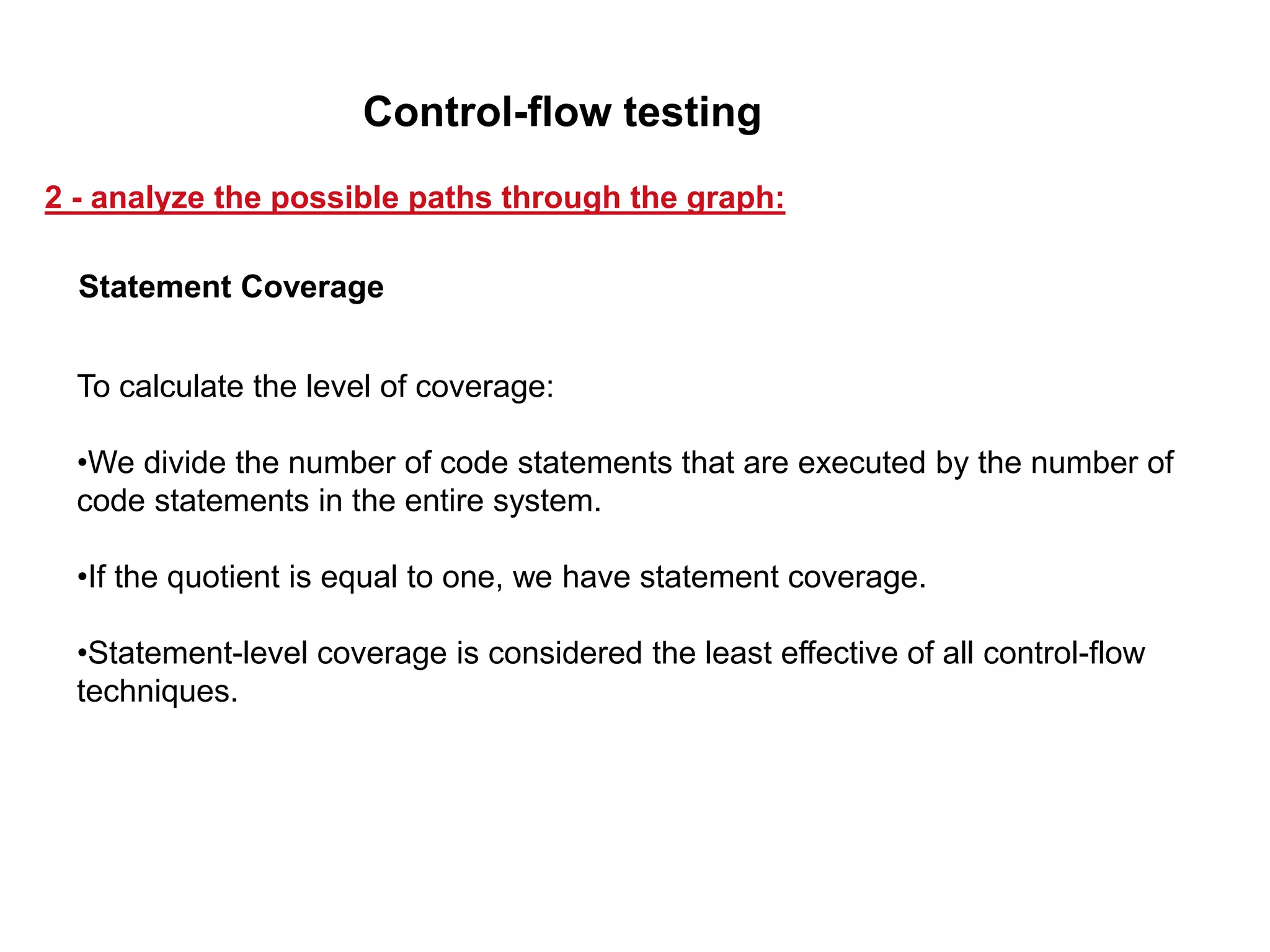 To calculate the level of coverage:
•We divide the number of code statements that are executed by the number of
code statements in the entire system.
•If the quotient is equal to one, we have statement coverage.
•Statement-level coverage is considered the least effective of all control-flow
techniques.
Statement Coverage
2 - analyze the possible paths through the graph:
Control-flow testing
 