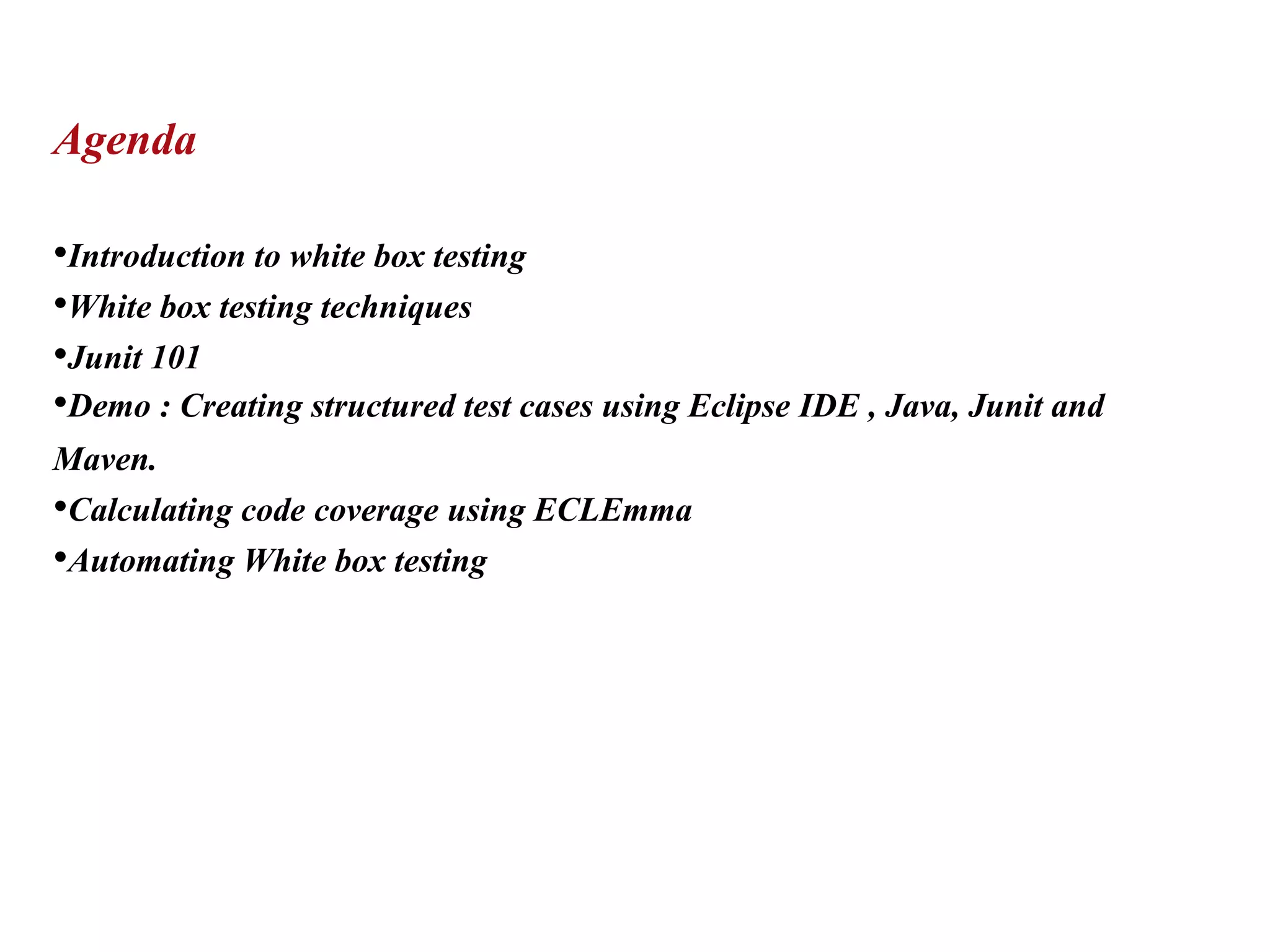 Agenda
•Introduction to white box testing
•White box testing techniques
•Junit 101
•Demo : Creating structured test cases using Eclipse IDE , Java, Junit and
Maven.
•Calculating code coverage using ECLEmma
•Automating White box testing
 
