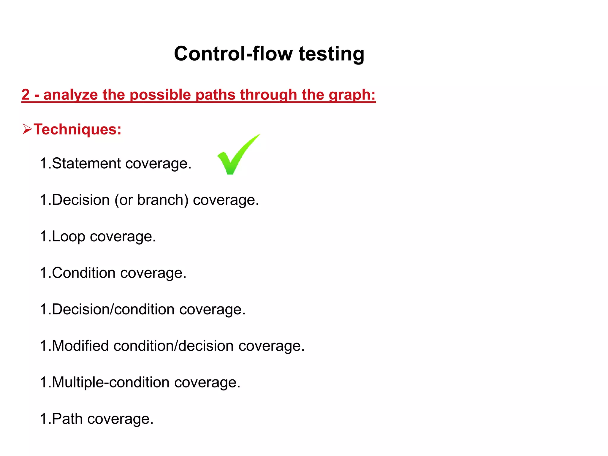 1.Statement coverage.
1.Decision (or branch) coverage.
1.Loop coverage.
1.Condition coverage.
1.Decision/condition coverage.
1.Modified condition/decision coverage.
1.Multiple-condition coverage.
1.Path coverage.
2 - analyze the possible paths through the graph:
Control-flow testing
Techniques:
 